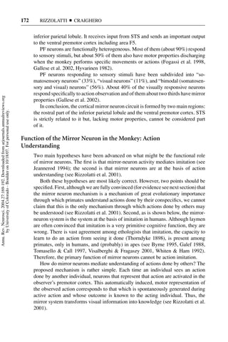 172      RIZZOLATTI       CRAIGHERO


                                                                                           inferior parietal lobule. It receives input from STS and sends an important output
                                                                                           to the ventral premotor cortex including area F5.
                                                                                               PF neurons are functionally heterogeneous. Most of them (about 90%) respond
                                                                                           to sensory stimuli, but about 50% of them also have motor properties discharging
                                                                                           when the monkey performs speciﬁc movements or actions (Fogassi et al. 1998,
                                                                                           Gallese et al. 2002, Hyvarinen 1982).
                                                                                               PF neurons responding to sensory stimuli have been subdivided into “so-
                                                                                           matosensory neurons” (33%), “visual neurons” (11%), and “bimodal (somatosen-
                                                                                           sory and visual) neurons” (56%). About 40% of the visually responsive neurons
                                                                                           respond speciﬁcally to action observation and of them about two thirds have mirror
Annu. Rev. Neurosci. 2004.27:169-192. Downloaded from arjournals.annualreviews.org




                                                                                           properties (Gallese et al. 2002).
                                                                                               In conclusion, the cortical mirror neuron circuit is formed by two main regions:
       by University of Colorado - Boulder on 10/18/07. For personal use only.




                                                                                           the rostral part of the inferior parietal lobule and the ventral premotor cortex. STS
                                                                                           is strictly related to it but, lacking motor properties, cannot be considered part
                                                                                           of it.

                                                                                     Function of the Mirror Neuron in the Monkey: Action
                                                                                     Understanding
                                                                                           Two main hypotheses have been advanced on what might be the functional role
                                                                                           of mirror neurons. The ﬁrst is that mirror-neuron activity mediates imitation (see
                                                                                           Jeannerod 1994); the second is that mirror neurons are at the basis of action
                                                                                           understanding (see Rizzolatti et al. 2001).
                                                                                              Both these hypotheses are most likely correct. However, two points should be
                                                                                           speciﬁed. First, although we are fully convinced (for evidence see next section) that
                                                                                           the mirror neuron mechanism is a mechanism of great evolutionary importance
                                                                                           through which primates understand actions done by their conspeciﬁcs, we cannot
                                                                                           claim that this is the only mechanism through which actions done by others may
                                                                                           be understood (see Rizzolatti et al. 2001). Second, as is shown below, the mirror-
                                                                                           neuron system is the system at the basis of imitation in humans. Although laymen
                                                                                           are often convinced that imitation is a very primitive cognitive function, they are
                                                                                           wrong. There is vast agreement among ethologists that imitation, the capacity to
                                                                                           learn to do an action from seeing it done (Thorndyke 1898), is present among
                                                                                           primates, only in humans, and (probably) in apes (see Byrne 1995, Galef 1988,
                                                                                           Tomasello & Call 1997, Visalberghi & Fragaszy 2001, Whiten & Ham 1992).
                                                                                           Therefore, the primary function of mirror neurons cannot be action imitation.
                                                                                              How do mirror neurons mediate understanding of actions done by others? The
                                                                                           proposed mechanism is rather simple. Each time an individual sees an action
                                                                                           done by another individual, neurons that represent that action are activated in the
                                                                                           observer’s premotor cortex. This automatically induced, motor representation of
                                                                                           the observed action corresponds to that which is spontaneously generated during
                                                                                           active action and whose outcome is known to the acting individual. Thus, the
                                                                                           mirror system transforms visual information into knowledge (see Rizzolatti et al.
                                                                                           2001).
 