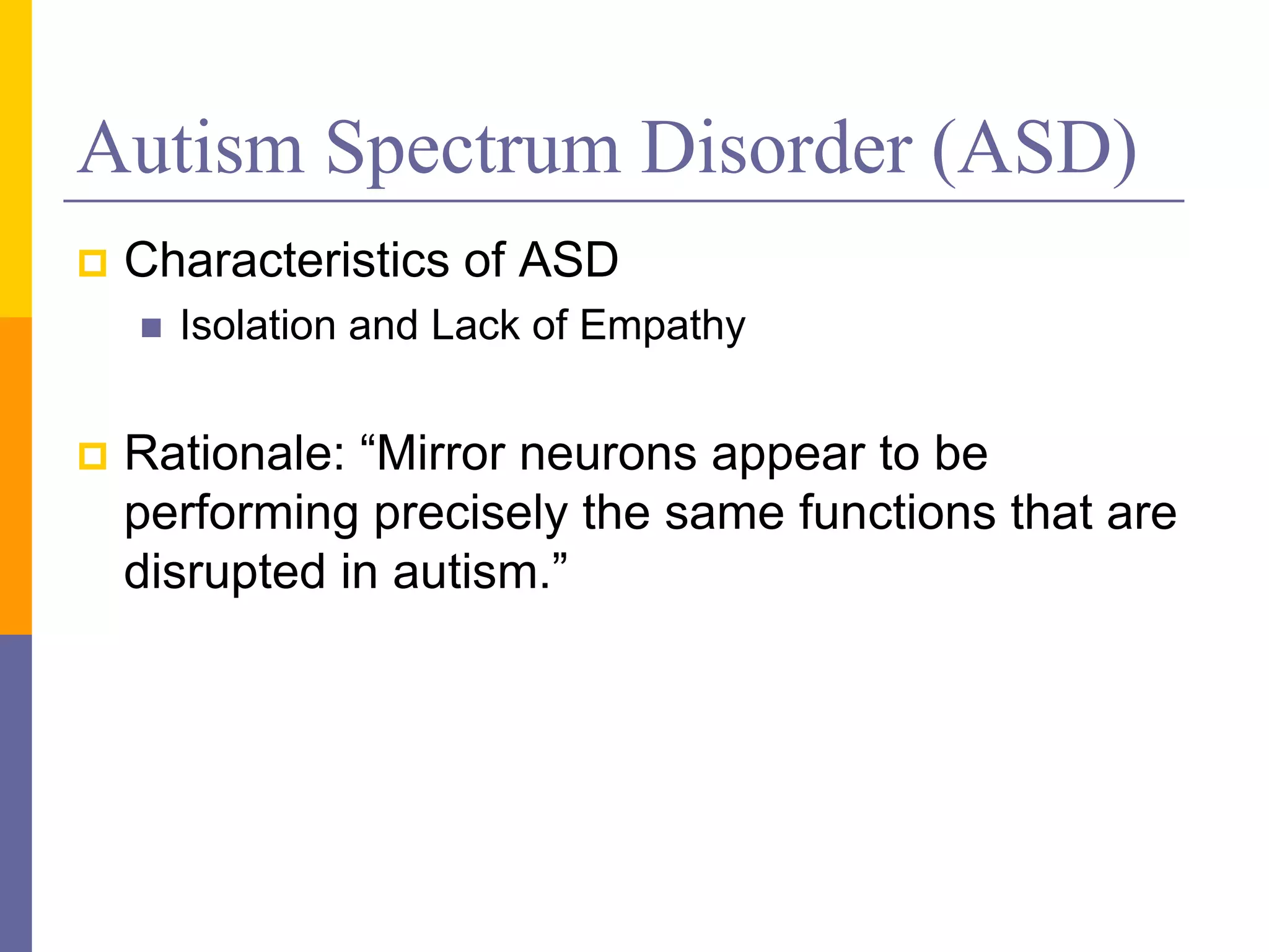 Autism Spectrum Disorder (ASD)
   Characteristics of ASD
       Isolation and Lack of Empathy


   Rationale: “Mirror neurons appear to be
    performing precisely the same functions that are
    disrupted in autism.”
 