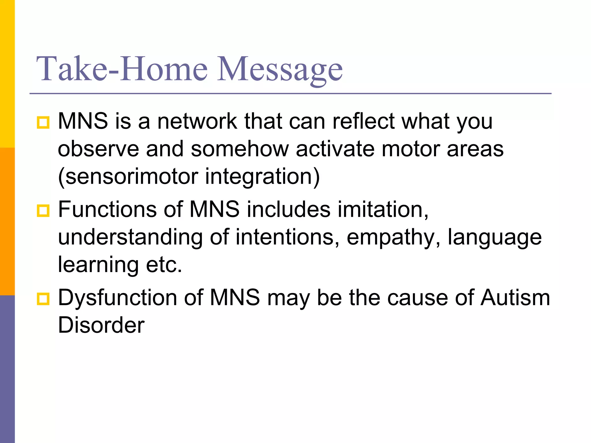 Take-Home Message
 MNS is a network that can reflect what you
  observe and somehow activate motor areas
  (sensorimotor integration)
 Functions of MNS includes imitation,
  understanding of intentions, empathy, language
  learning etc.
 Dysfunction of MNS may be the cause of Autism
  Disorder
 