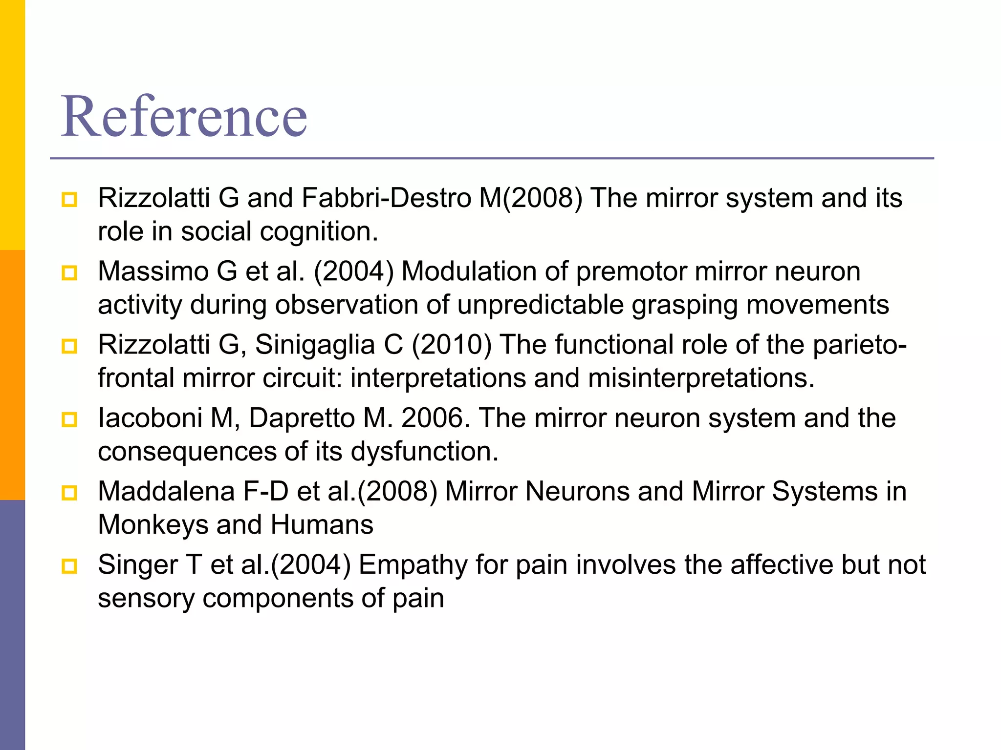 Reference
   Rizzolatti G and Fabbri-Destro M(2008) The mirror system and its
    role in social cognition.
   Massimo G et al. (2004) Modulation of premotor mirror neuron
    activity during observation of unpredictable grasping movements
   Rizzolatti G, Sinigaglia C (2010) The functional role of the parieto-
    frontal mirror circuit: interpretations and misinterpretations.
   Iacoboni M, Dapretto M. 2006. The mirror neuron system and the
    consequences of its dysfunction.
   Maddalena F-D et al.(2008) Mirror Neurons and Mirror Systems in
    Monkeys and Humans
   Singer T et al.(2004) Empathy for pain involves the affective but not
    sensory components of pain
 