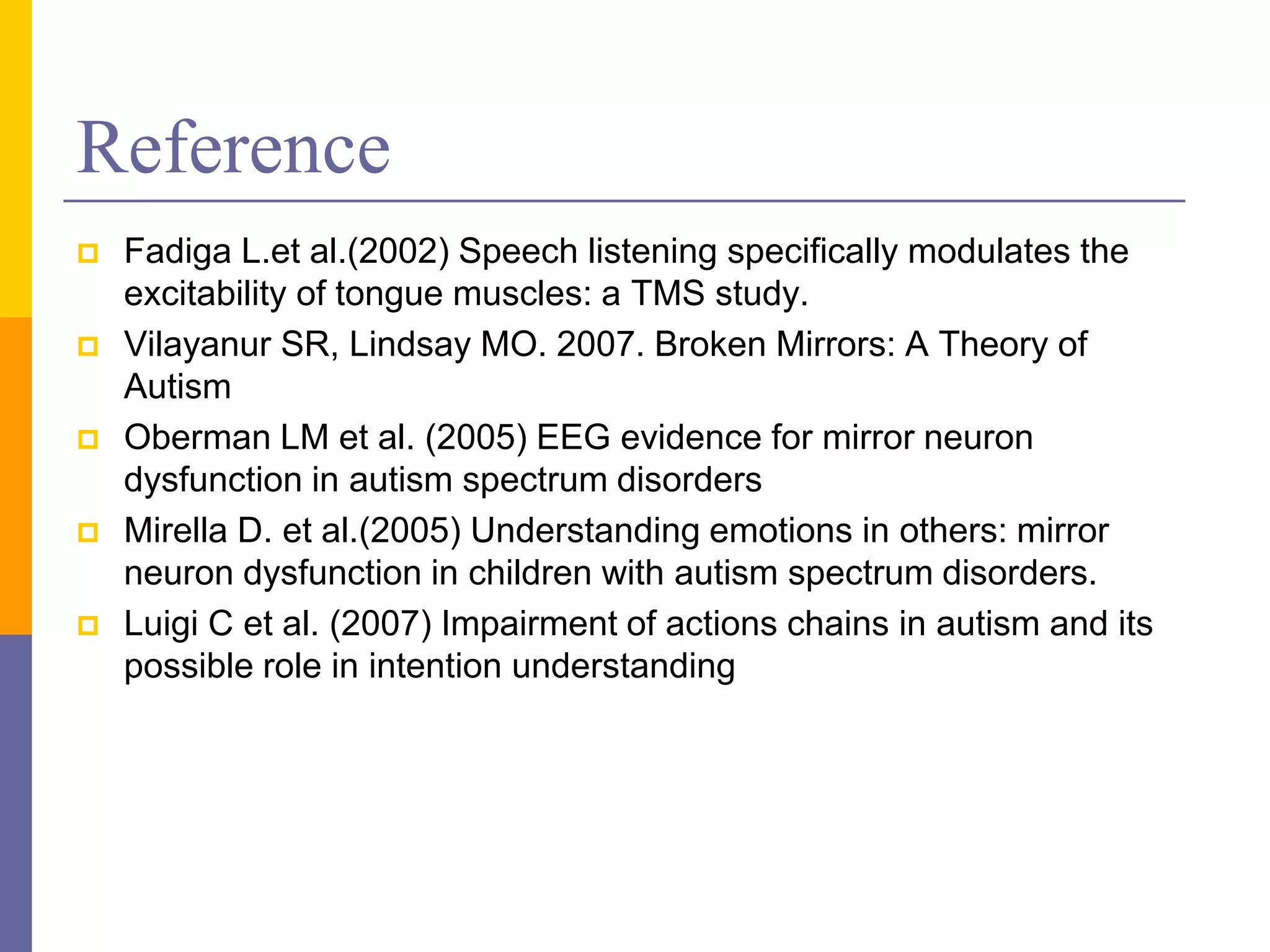 Reference
   Fadiga L.et al.(2002) Speech listening specifically modulates the
    excitability of tongue muscles: a TMS study.
   Vilayanur SR, Lindsay MO. 2007. Broken Mirrors: A Theory of
    Autism
   Oberman LM et al. (2005) EEG evidence for mirror neuron
    dysfunction in autism spectrum disorders
   Mirella D. et al.(2005) Understanding emotions in others: mirror
    neuron dysfunction in children with autism spectrum disorders.
   Luigi C et al. (2007) Impairment of actions chains in autism and its
    possible role in intention understanding
 