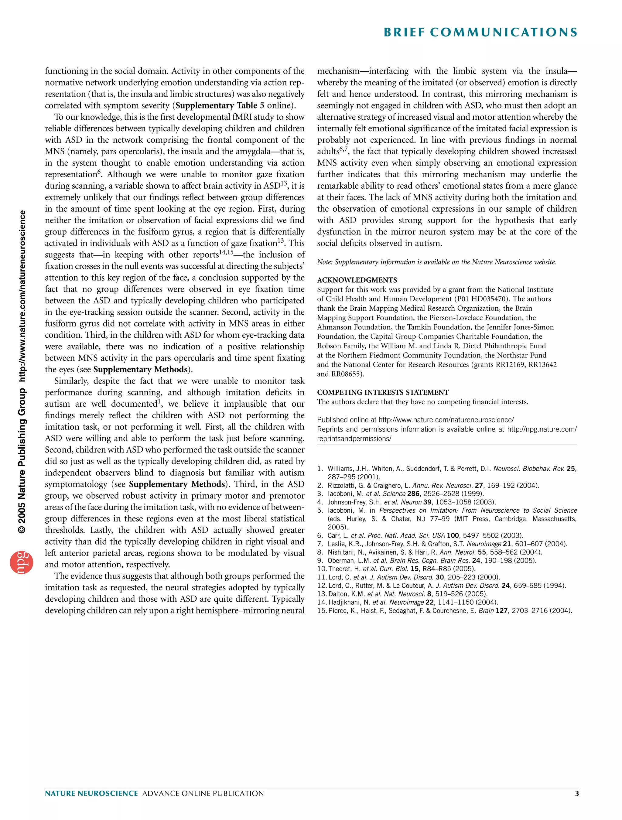 B R I E F C O M M U N I C AT I O N S

                                                                          functioning in the social domain. Activity in other components of the          mechanism—interfacing with the limbic system via the insula—
                                                                          normative network underlying emotion understanding via action rep-             whereby the meaning of the imitated (or observed) emotion is directly
                                                                          resentation (that is, the insula and limbic structures) was also negatively    felt and hence understood. In contrast, this mirroring mechanism is
                                                                          correlated with symptom severity (Supplementary Table 5 online).               seemingly not engaged in children with ASD, who must then adopt an
                                                                             To our knowledge, this is the ﬁrst developmental fMRI study to show         alternative strategy of increased visual and motor attention whereby the
                                                                          reliable differences between typically developing children and children        internally felt emotional signiﬁcance of the imitated facial expression is
                                                                          with ASD in the network comprising the frontal component of the                probably not experienced. In line with previous ﬁndings in normal
                                                                          MNS (namely, pars opercularis), the insula and the amygdala—that is,           adults6,7, the fact that typically developing children showed increased
                                                                          in the system thought to enable emotion understanding via action               MNS activity even when simply observing an emotional expression
                                                                          representation6. Although we were unable to monitor gaze ﬁxation               further indicates that this mirroring mechanism may underlie the
                                                                          during scanning, a variable shown to affect brain activity in ASD13, it is     remarkable ability to read others’ emotional states from a mere glance
                                                                          extremely unlikely that our ﬁndings reﬂect between-group differences           at their faces. The lack of MNS activity during both the imitation and
                                                                          in the amount of time spent looking at the eye region. First, during           the observation of emotional expressions in our sample of children
© 2005 Nature Publishing Group http://www.nature.com/natureneuroscience




                                                                          neither the imitation or observation of facial expressions did we ﬁnd          with ASD provides strong support for the hypothesis that early
                                                                          group differences in the fusiform gyrus, a region that is differentially       dysfunction in the mirror neuron system may be at the core of the
                                                                          activated in individuals with ASD as a function of gaze ﬁxation13. This        social deﬁcits observed in autism.
                                                                          suggests that—in keeping with other reports14,15—the inclusion of
                                                                                                                                                         Note: Supplementary information is available on the Nature Neuroscience website.
                                                                          ﬁxation crosses in the null events was successful at directing the subjects’
                                                                          attention to this key region of the face, a conclusion supported by the        ACKNOWLEDGMENTS
                                                                          fact that no group differences were observed in eye ﬁxation time               Support for this work was provided by a grant from the National Institute
                                                                          between the ASD and typically developing children who participated             of Child Health and Human Development (P01 HD035470). The authors
                                                                                                                                                         thank the Brain Mapping Medical Research Organization, the Brain
                                                                          in the eye-tracking session outside the scanner. Second, activity in the
                                                                                                                                                         Mapping Support Foundation, the Pierson-Lovelace Foundation, the
                                                                          fusiform gyrus did not correlate with activity in MNS areas in either          Ahmanson Foundation, the Tamkin Foundation, the Jennifer Jones-Simon
                                                                          condition. Third, in the children with ASD for whom eye-tracking data          Foundation, the Capital Group Companies Charitable Foundation, the
                                                                          were available, there was no indication of a positive relationship             Robson Family, the William M. and Linda R. Dietel Philanthropic Fund
                                                                          between MNS activity in the pars opercularis and time spent ﬁxating            at the Northern Piedmont Community Foundation, the Northstar Fund
                                                                                                                                                         and the National Center for Research Resources (grants RR12169, RR13642
                                                                          the eyes (see Supplementary Methods).                                          and RR08655).
                                                                             Similarly, despite the fact that we were unable to monitor task
                                                                          performance during scanning, and although imitation deﬁcits in                 COMPETING INTERESTS STATEMENT
                                                                          autism are well documented1, we believe it implausible that our                The authors declare that they have no competing ﬁnancial interests.
                                                                          ﬁndings merely reﬂect the children with ASD not performing the                 Published online at http://www.nature.com/natureneuroscience/
                                                                          imitation task, or not performing it well. First, all the children with        Reprints and permissions information is available online at http://npg.nature.com/
                                                                          ASD were willing and able to perform the task just before scanning.            reprintsandpermissions/
                                                                          Second, children with ASD who performed the task outside the scanner
                                                                          did so just as well as the typically developing children did, as rated by
                                                                                                                                                         1. Williams, J.H., Whiten, A., Suddendorf, T. & Perrett, D.I. Neurosci. Biobehav. Rev. 25,
                                                                          independent observers blind to diagnosis but familiar with autism                 287–295 (2001).
                                                                          symptomatology (see Supplementary Methods). Third, in the ASD                  2. Rizzolatti, G. & Craighero, L. Annu. Rev. Neurosci. 27, 169–192 (2004).
                                                                          group, we observed robust activity in primary motor and premotor               3. Iacoboni, M. et al. Science 286, 2526–2528 (1999).
                                                                                                                                                         4. Johnson-Frey, S.H. et al. Neuron 39, 1053–1058 (2003).
                                                                          areas of the face during the imitation task, with no evidence of between-      5. Iacoboni, M. in Perspectives on Imitation: From Neuroscience to Social Science
                                                                          group differences in these regions even at the most liberal statistical           (eds. Hurley, S. & Chater, N.) 77–99 (MIT Press, Cambridge, Massachusetts,
                                                                                                                                                            2005).
                                                                          thresholds. Lastly, the children with ASD actually showed greater
                                                                                                                                                         6. Carr, L. et al. Proc. Natl. Acad. Sci. USA 100, 5497–5502 (2003).
                                                                          activity than did the typically developing children in right visual and        7. Leslie, K.R., Johnson-Frey, S.H. & Grafton, S.T. Neuroimage 21, 601–607 (2004).
                                                                          left anterior parietal areas, regions shown to be modulated by visual          8. Nishitani, N., Avikainen, S. & Hari, R. Ann. Neurol. 55, 558–562 (2004).
                                                                                                                                                         9. Oberman, L.M. et al. Brain Res. Cogn. Brain Res. 24, 190–198 (2005).
                                                                          and motor attention, respectively.                                             10. Theoret, H. et al. Curr. Biol. 15, R84–R85 (2005).
                                                                             The evidence thus suggests that although both groups performed the          11. Lord, C. et al. J. Autism Dev. Disord. 30, 205–223 (2000).
                                                                          imitation task as requested, the neural strategies adopted by typically        12. Lord, C., Rutter, M. & Le Couteur, A. J. Autism Dev. Disord. 24, 659–685 (1994).
                                                                                                                                                         13. Dalton, K.M. et al. Nat. Neurosci. 8, 519–526 (2005).
                                                                          developing children and those with ASD are quite different. Typically          14. Hadjikhani, N. et al. Neuroimage 22, 1141–1150 (2004).
                                                                          developing children can rely upon a right hemisphere–mirroring neural          15. Pierce, K., Haist, F., Sedaghat, F. & Courchesne, E. Brain 127, 2703–2716 (2004).




                                                                          NATURE NEUROSCIENCE ADVANCE ONLINE PUBLICATION                                                                                                                          3
 