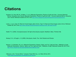 Citations
Davidson, M., Parry-Hill, M., & Fellers, T. (n.d.). Molecular Expressions: Physics of Light and Color - Concave Spherical
Mirrors: Interactive Java Tutorial. Molecular Expressions: Physics of Light and Color - Concave Spherical Mirrors: Interactive
Java Tutorial. Retrieved October 28, 2013, from http://micro.magnet.fsu.edu/primer/java/mirrors/concavemirrors/

Levine, J. (n.d.). Topic 18. Real and virtual images; plane mirrors. Topic 18. Real and Virtual images; plane mirrors. Retrieved
October 28, 2013, from http://www.colorado.edu/physics/phys1230/phys1230_fa01/topic18.html

Hewitt, P. G. (2002). Conceptual physics: the high school physics program. Needham, Mass.: Prentice Hall.

Serway, R. A., & Faughn, J. S. (2009). Holt physics. Austin, Tex.: Holt, Rinehart and Winston.

Neaves, S., & Davidson, M. (n.d.). Molecular Expressions: Science, Optics, and You: Light and Color - Reflection of Light.
Molecular Expressions: Science, Optics, and You: Light and Color - Reflection of Light. Retrieved October 28, 2013, from
http://micro.magnet.fsu.edu/optics/lightandcolor/reflection.html

Villanueva, John. "Convex Mirror." Universe Today RSS. N.p., n.d. Web. 29 Oct. 2013.
<http://www.universetoday.com/45228/convex-mirror/>.

 