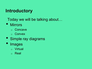 Introductory
Today we will be talking about…
Mirrors

•

o

•
•

o

Concave
Convex

Simple ray diagrams
Images
o
o

Virtual
Real

 