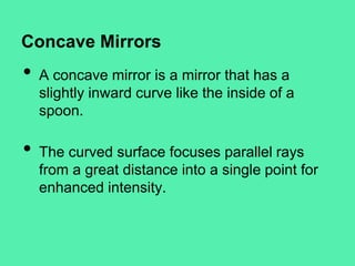 Concave Mirrors

•

•

A concave mirror is a mirror that has a
slightly inward curve like the inside of a
spoon.
The curved surface focuses parallel rays
from a great distance into a single point for
enhanced intensity.

 