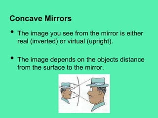 Concave Mirrors

•
•

The image you see from the mirror is either
real (inverted) or virtual (upright).
The image depends on the objects distance
from the surface to the mirror.

 