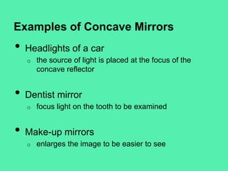 Examples of Concave Mirrors

•

Headlights of a car
o

•

Dentist mirror
o

•

the source of light is placed at the focus of the
concave reflector

focus light on the tooth to be examined

Make-up mirrors
o

enlarges the image to be easier to see

 