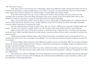 Title: "The Mirror's Secret"
Once upon a time in the charming town of Mirrington, where the cobblestone streets echoed with laughter and the air
hummed with excitement, a mystical artifact known as the "Mirror of Secrets" was discovered after centuries of being hidden
away. Legend had it that this magical mirror held the power to reveal hidden truths about oneself.
In the heart of Mirrington lived two curious middle school students, Alex and Maya. One sunny afternoon, they
stumbled upon an old book in the town library that spoke of the mirror's secrets. Excitement bubbled within them as they
decided to embark on a journey to uncover the truth behind this enchanted looking glass.
Alex, a science enthusiast, couldn't resist the allure of mirrors. Armed with a magnifying glass and a notebook, Alex set
out to conduct experiments with plain mirrors. Simple reflections turned into fascinating discoveries about light and angles,
creating a ripple of excitement throughout the school.
One day, while adjusting the angle of a plain mirror, Alex saw not just a reflection but a glimpse of hidden talents and
dreams. The plain mirror became a magical window into self-discovery, where every student saw their unique potential.
Maya, a history buff, dove into the town's archives to unveil the secrets of spherical mirrors. Ancient scrolls and dusty
tomes led her to hidden chambers beneath the school, where a mysterious spherical mirror stood, surrounded by symbols from
times long past.
Guided by the whispers of history, Maya, with the help of her friends, unraveled the secrets of the spherical mirror. It
revealed tales of the town's past, its triumphs, and challenges. The mirror became a portal to the past, bringing history alive for
the students.
As Alex and Maya's paths intertwined, their differences sparked curiosity and friendship. Alex's love for logic and Maya's
passion for stories created a perfect harmony. They soon realized that combining their knowledge of plain and spherical mirrors
brought a new level of magic to their journey.
Together, they discovered that the mirrors weren't just about reflections but about understanding and appreciating each other's
unique perspectives. The school became a place where science and history danced together, creating an atmosphere of wonder
and collaboration.
Their quest wasn't without challenges. The mirrors tested them, presenting riddles and puzzles that required teamwork
and creativity to solve. In overcoming these challenges, the students learned valuable lessons about friendship, resilience, and
the importance of embracing differences.
 