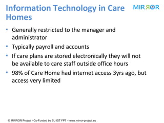 Information Technology in Care
Homes
▪ Generally restricted to the manager and
administrator
▪ Typically payroll and accounts
▪ If care plans are stored electronically they will not
be available to care staff outside office hours
▪ 98% of Care Home had internet access 3yrs ago, but
access very limited

© MIRROR Project - Co-Funded by EU IST FP7 – www.mirror-project.eu

 