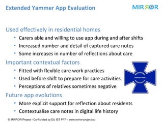 Extended Yammer App Evaluation
Used effectively in residential homes
▪ Carers able and willing to use app during and after shifts
▪ Increased number and detail of captured care notes
▪ Some increases in number of reflections about care

Important contextual factors
▪ Fitted with flexible care work practices
▪ Used before shift to prepare for care activities
▪ Perceptions of relatives sometimes negative

Future app evolutions
▪ More explicit support for reflection about residents
▪ Contextualise care notes in digital life history
© MIRROR Project - Co-Funded by EU IST FP7 – www.mirror-project.eu

 
