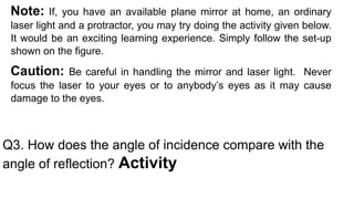 Note: If, you have an available plane mirror at home, an ordinary
laser light and a protractor, you may try doing the activity given below.
It would be an exciting learning experience. Simply follow the set-up
shown on the figure.
Caution: Be careful in handling the mirror and laser light. Never
focus the laser to your eyes or to anybody’s eyes as it may cause
damage to the eyes.
Q3. How does the angle of incidence compare with the
angle of reflection? Activity
 