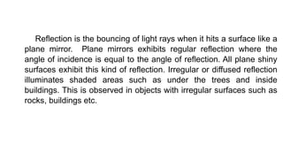 Reflection is the bouncing of light rays when it hits a surface like a
plane mirror. Plane mirrors exhibits regular reflection where the
angle of incidence is equal to the angle of reflection. All plane shiny
surfaces exhibit this kind of reflection. Irregular or diffused reflection
illuminates shaded areas such as under the trees and inside
buildings. This is observed in objects with irregular surfaces such as
rocks, buildings etc.
 