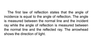 The first law of reflection states that the angle of
incidence is equal to the angle of reflection. The angle
is measured between the normal line and the incident
ray while the angle of reflection is measured between
the normal line and the reflected ray. The arrowhead
shows the direction of light.
 