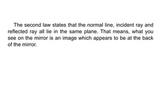 The second law states that the normal line, incident ray and
reflected ray all lie in the same plane. That means, what you
see on the mirror is an image which appears to be at the back
of the mirror.
 