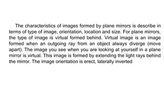 The characteristics of images formed by plane mirrors is describe in
terms of type of image, orientation, location and size. For plane mirrors,
the type of image is virtual formed behind. Virtual image is an image
formed when an outgoing ray from an object always diverge (move
apart). The image you see when you are looking at yourself in a plane
mirror is virtual. This image is formed by extending the light rays behind
the mirror. The image orientation is erect, laterally inverted
 
