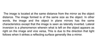 The image is located at the same distance from the mirror as the object
distance. The image formed is of the same size as the object. In other
words, the image and the object in plane mirrors has the same
characteristics except that the image is seen as laterally inverted. Lateral
inversion is a phenomenon wherein what is left on the object appears as
right on the image and vice versa, This is due to the direction that light
follows when it strikes a reflecting surface generally like a mirror.
 