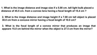 1. What is the image distance and image size if a 5.00 cm. tall light bulb placed a
distance of 45.5 cm. from a convex lens having a focal length of 15.4 cm ?
2. What is the image distance and image height if a 7.00 cm tall object is placed
30.0 cm from a concave mirror having a focal length of 10.0 cm?
3. What is the focal length of a convex mirror that produces an image that
appears 15.0 cm behind the mirror when the object is 27.5 cm from the mirror?
 