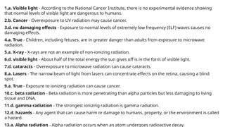 1.a. Visible light - According to the National Cancer Institute, there is no experimental evidence showing
that normal levels of visible light are dangerous to humans.
2.b. Cancer - Overexposure to UV radiation may cause cancer.
3.d. no damaging effects - Exposure to normal levels of extremely low frequency (ELF) waves causes no
damaging effects.
4.a. True - Children, including fetuses, are in greater danger than adults from exposure to microwave
radiation.
5.a. X-ray - X-rays are not an example of non-ionizing radiation.
6.d. visible light - About half of the total energy the sun gives off is in the form of visible light.
7.d. cataracts - Overexposure to microwave radiation can cause cataracts.
8.a. Lasers - The narrow beam of light from lasers can concentrate effects on the retina, causing a blind
spot.
9.a. True - Exposure to ionizing radiation can cause cancer.
10.c. beta radiation - Beta radiation is more penetrating than alpha particles but less damaging to living
tissue and DNA.
11.d. gamma radiation - The strongest ionizing radiation is gamma radiation.
12.d. hazards - Any agent that can cause harm or damage to humans, property, or the environment is called
a hazard.
13.a. Alpha radiation - Alpha radiation occurs when an atom undergoes radioactive decay.
 
