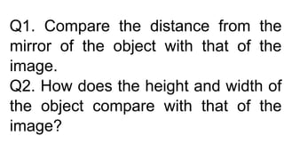Q1. Compare the distance from the
mirror of the object with that of the
image.
Q2. How does the height and width of
the object compare with that of the
image?
 