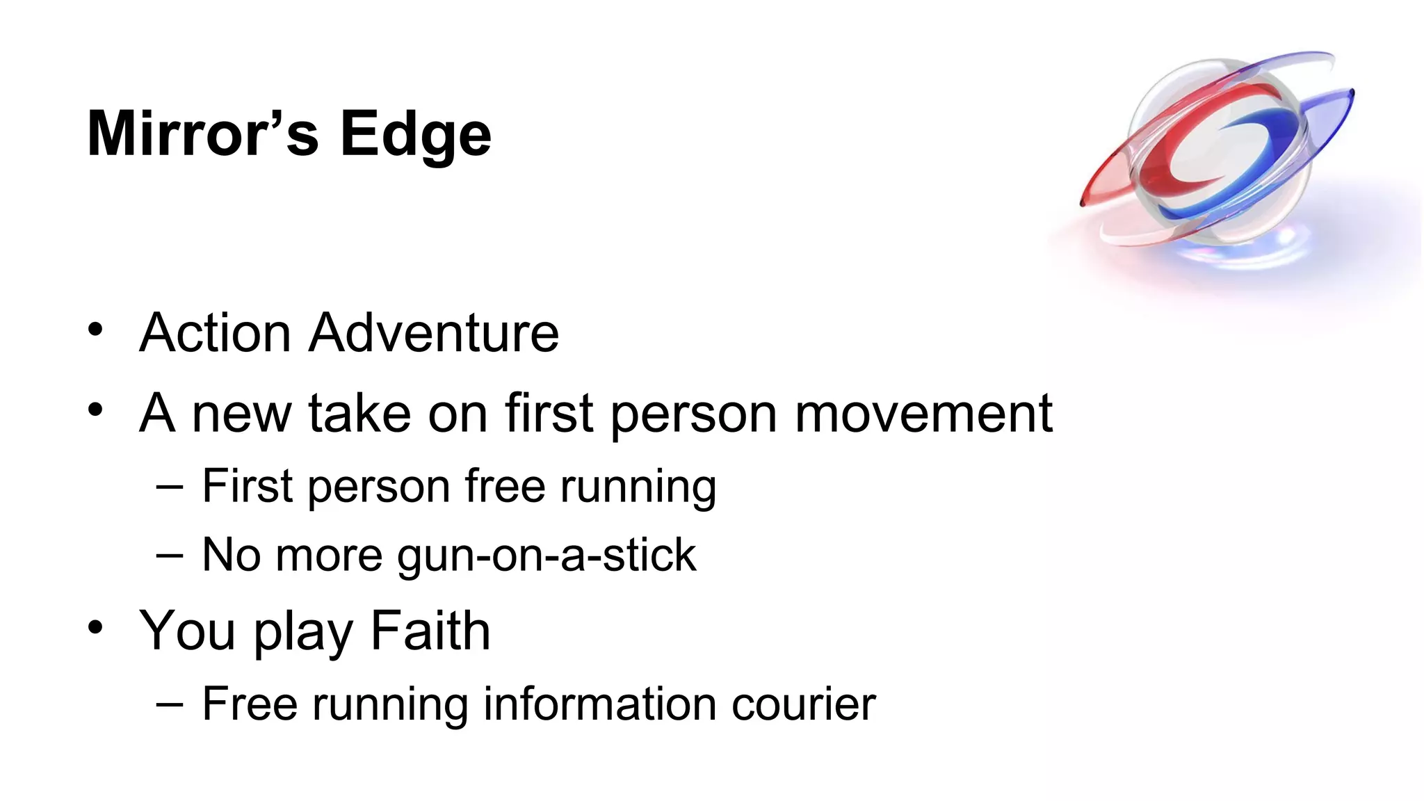 Mirror’s Edge
• Action Adventure
• A new take on first person movement
– First person free running
– No more gun-on-a-stick
• You play Faith
– Free running information courier
 