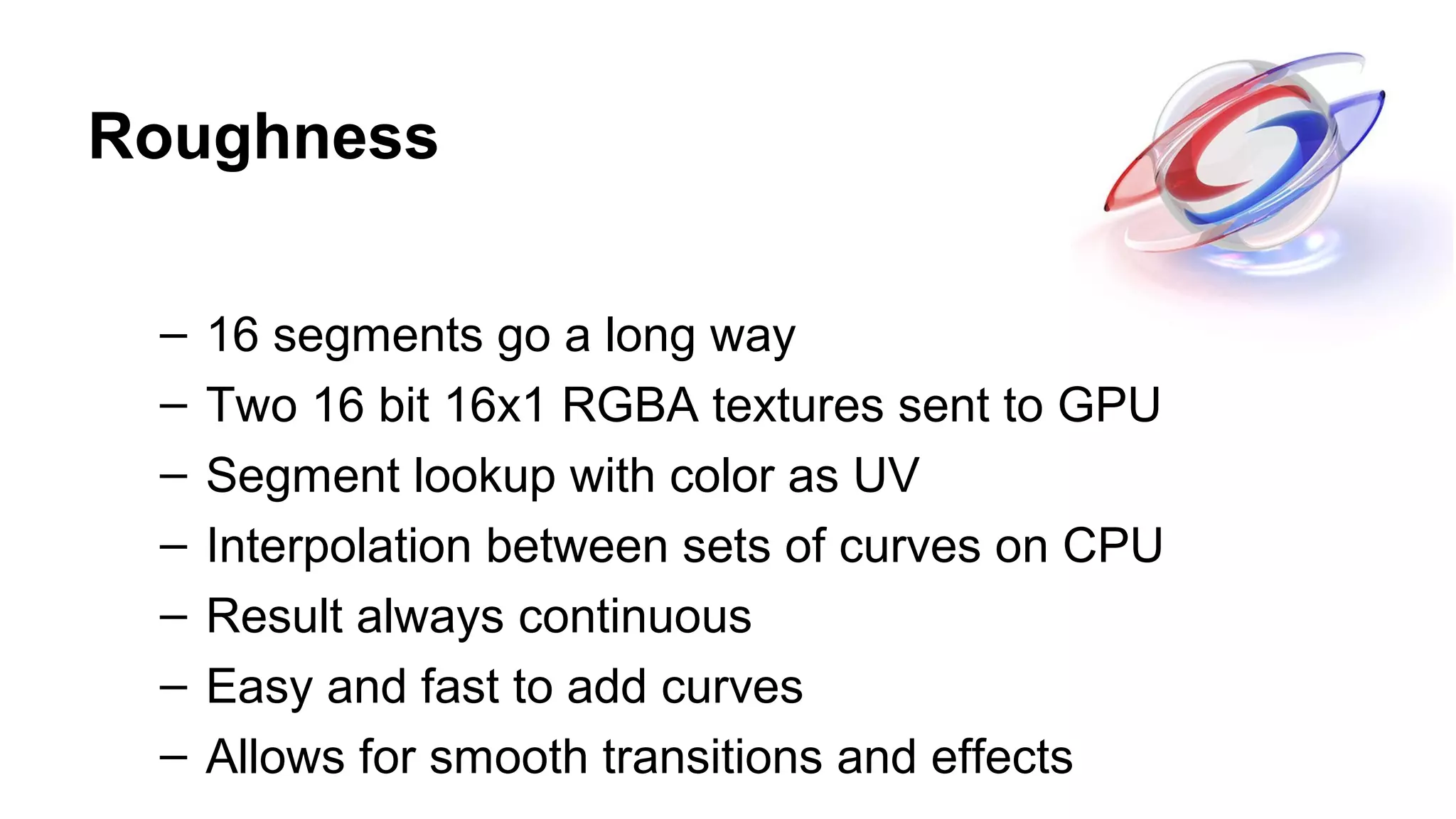 Roughness
– 16 segments go a long way
– Two 16 bit 16x1 RGBA textures sent to GPU
– Segment lookup with color as UV
– Interpolation between sets of curves on CPU
– Result always continuous
– Easy and fast to add curves
– Allows for smooth transitions and effects
 