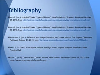 Bibliography
Flinn, G. (n.d.). HowStuffWorks "Types of Mirrors". HowStuffWorks "Science". Retrieved October
21, 2013, from http://science.howstuffworks.com/innovation/everyday-innovations/mirror3.htm

Flinn, G. (n.d.). HowStuffWorks "Types of Mirrors". HowStuffWorks "Science". Retrieved October
21, 2013, from http://science.howstuffworks.com/innovation/everyday-innovations/mirror3.htm

Henderson, T. (n.d.). Reflection and Image Formation for Convex Mirrors. The Physics Classroom.
Retrieved October 21, 2013, from http://www.physicsclassroom.com/class/refln/u13l4a.cfm

Hewitt, P. G. (2002). Conceptual physics: the high school physics program. Needham, Mass.:
Prentice Hall.

Moore, C. (n.d.). Concave and Convex Mirrors. More House. Retrieved October 18, 2013, from
https://www.morehouse.edu/facstaff/cmoor

 