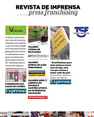 REVISTA DE IMPRENSA




    A Valores comemorou
    dois anos de internacio-
    nalização com a abertu-
    ra de uma nova unidade
                             VALORES
    em França que foi divul- AFIRMA-SE
    gada pela Comunicarte. EM FRANÇA
    E continuamos a asse-
    gurar a presença dos
    porta-vozes da marca
    em referência sobre o    VALORES                “Contribuímos para
    mundo dos negócios.      AFIRMA-SE ALÉM         este número exces-
                                  FRONTEIRAS        sivo de loja, uma
                                                    vez que somos a
                                                    maior rede do país ”
                                                    André Pinto, Adminis-
                                                    trador da Valores
                                  VALORES ABRE 3ª
   O REGRESSO DAS                 AGÊNCIA EM
   CASAS DE CÂMBIO                FRANÇA E
                                  MANTÉM APOSTA
                                  NA INTERNACIO-
                                  NALIZAÇÃO




comunicarte.pt | mirror | summer 2012                                       9
 