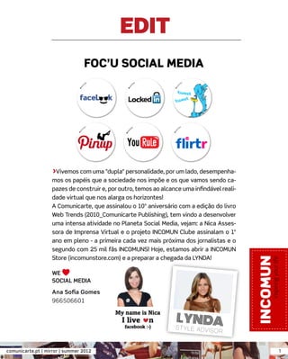 EDIT
                                 FOC’U SOCIAL MEDIA




                   >Vivemos com uma "dupla" personalidade, por um lado, desempenha-
                   mos os papéis que a sociedade nos impõe e os que vamos sendo ca-
                   pazes de construir e, por outro, temos ao alcance uma inﬁndável reali-
                   dade virtual que nos alarga os horizontes!
                   A Comunicarte, que assinalou o 10º aniversário com a edição do livro
                   Web Trends (2010_Comunicarte Publishing), tem vindo a desenvolver
                   uma intensa atividade no Planeta Social Media, vejam: a Nica Asses-
                   sora de Imprensa Virtual e o projeto INCOMUN Clube assinalam o 1º
                   ano em pleno - a primeira cada vez mais próxima dos jornalistas e o
                   segundo com 25 mil fãs INCOMUNS! Hoje, estamos abrir a INCOMUN
                   Store (incomunstore.com) e a preparar a chegada da LYNDA!

                   WE
                   SOCIAL MEDIA
                   Ana Soﬁa Gomes
                   966506601




comunicarte.pt | mirror | summer 2012                                                       1
 