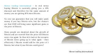 Mirror trading international - In real terms
buying Bitcoin is currently giving you a 16%
discount and therefore for the same amount of
money you are getting 16% more Bitcoin.
No one can guarantee that you will make quick
money if you buy Bitcoin now, but the chances
are that 2020 will bring some significant gains in
the price of Bitcoin.
Many people are skeptical about the growth of
Bitcoin and are worried that the price will Bitcoin
never rise again. So then let’s look at the scenario
of Bitcoin never going up in value again – then
effectively 1 Bitcoin would still be the price of 1
Bitcoin, but what if your Bitcoin could grow?
Mirror trading international
 