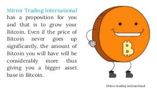 Mirror Trading International
has a proposition for you
and that is to grow your
Bitcoin. Even if the price of
Bitcoin never goes up
significantly, the amount of
Bitcoin you will have will be
considerably more thus
giving you a bigger asset
base in Bitcoin.
Mirror trading international
 