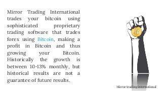 Mirror Trading International
trades your bitcoin using
sophisticated proprietary
trading software that trades
forex using Bitcoin, making a
profit in Bitcoin and thus
growing your Bitcoin.
Historically the growth is
between 10-13% monthly, but
historical results are not a
guarantee of future results.
Mirror trading international
 