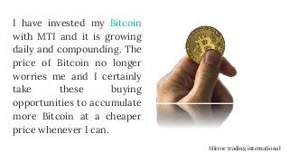 I have invested my Bitcoin
with MTI and it is growing
daily and compounding. The
price of Bitcoin no longer
worries me and I certainly
take these buying
opportunities to accumulate
more Bitcoin at a cheaper
price whenever I can.
Mirror trading international
 