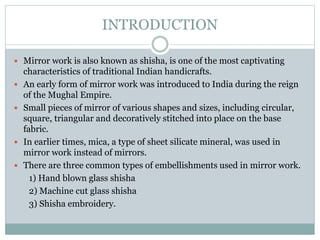 INTRODUCTION
 Mirror work is also known as shisha, is one of the most captivating
characteristics of traditional Indian handicrafts.
 An early form of mirror work was introduced to India during the reign
of the Mughal Empire.
 Small pieces of mirror of various shapes and sizes, including circular,
square, triangular and decoratively stitched into place on the base
fabric.
 In earlier times, mica, a type of sheet silicate mineral, was used in
mirror work instead of mirrors.
 There are three common types of embellishments used in mirror work.
1) Hand blown glass shisha
2) Machine cut glass shisha
3) Shisha embroidery.
 
