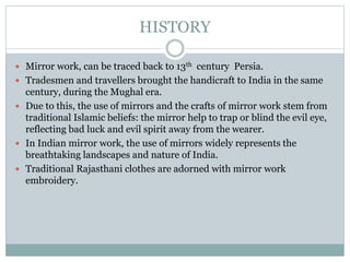 HISTORY
 Mirror work, can be traced back to 13th century Persia.
 Tradesmen and travellers brought the handicraft to India in the same
century, during the Mughal era.
 Due to this, the use of mirrors and the crafts of mirror work stem from
traditional Islamic beliefs: the mirror help to trap or blind the evil eye,
reflecting bad luck and evil spirit away from the wearer.
 In Indian mirror work, the use of mirrors widely represents the
breathtaking landscapes and nature of India.
 Traditional Rajasthani clothes are adorned with mirror work
embroidery.
 