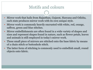 Motifs and colours
 Mirror work that hails from Rajasthan, Gujarat, Haryana and Odisha,
each state produces mirror work with its own unique style.
 Mirror work is commonly heavily encrusted with white, red, orange,
saffron, green and blue stitches.
 Mirror embellishments are often found in a wide variety of shapes and
sizes and represent shapes found in nature, such as flower petals, leaves
and animals is still employed in today’s mirror work.
 These small piece of mirrors are stitched onto the base fabric by means
of a chain stitch or buttonhole stitch.
 The latter form of stitching is commonly used to embellish small, round
objects onto fabric.
 