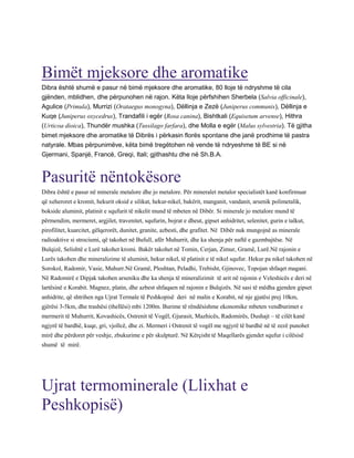 Bimët mjeksore dhe aromatike
Dibra është shumë e pasur në bimë mjeksore dhe aromatike, 80 lloje të ndryshme të cila
gjënden, mblidhen, dhe përpunohen në rajon. Këta lloje përfshihen Sherbela (Salvia officinale),
Agulice (Primula), Murrizi (Orataegus monogyna), Dëllinja e Zezë (Juniperus communis), Dëllinja e
Kuqe (Juniperus oxycedrus), Trandafili i egër (Rosa canina), Bishtkali (Equisetum arvense), Hithra
(Urticoa dioica), Thundër mushka (Tussilago farfara), dhe Molla e egër (Malus sylvestria). Të gjitha
bimet mjeksore dhe aromatike të Dibrës i përkasin florës spontane dhe janë prodhime të pastra
natyrale. Mbas përpunimëve, këta bimë tregëtohen në vende të ndryeshme të BE si në
Gjermani, Spanjë, Francë, Greqi, Itali; gjithashtu dhe në Sh.B.A.
Pasuritë nëntokësore
Dibra është e pasur në minerale metalore dhe jo metalore. Për mineralet metalor specialistët kanë konfirmuar
që xeheroret e kromit, hekurit oksid e silikat, hekur-nikel, bakërit, manganit, vandanit, arsenik polimetalik,
bokside aluminit, platinit e squfurit të nikelit mund të mbeten në Dibër. Si minerale jo metalore mund të
përmendim, mermeret, argjilet, travenitet, squfurin, bojrat e dheut, gipset anhidritet, selenitet, gurin e talkut,
pirofilitet, kuarcitet, gëlqerorët, dunitet, granite, azbesti, dhe grafitet. Në Dibër nuk mungojnë as minerale
radioaktive si strociumi, që takohet në Bufull, afër Muhurrit, dhe ka shenja për naftë e gazmbajtëse. Në
Bulqizë, Selishtë e Lurë takohet kromi. Bakër takohet në Tomin, Cerjan, Zimur, Gramë, Lurë.Në rajonin e
Lurës takohen dhe mineralizime të aluminit, hekur nikel, të platinit e të nikel squfur. Hekur pa nikel takohen në
Sorokol, Radomir, Vasie, Muhurr.Në Gramë, Ploshtan, Peladhi, Trebisht, Gjinovec, Topojan shfaqet magani.
Në Radomirë e Dipjak takohen arseniku dhe ka shenja të mineralizimit të arit në rajonin e Veleshicës e deri në
lartësinë e Korabit. Magnez, platin, dhe azbest shfaqaen në rajonin e Bulqizës. Në sasi të mëdha gjenden gipset
anhidrite, që shtrihen nga Ujrat Termale të Peshkopisë deri në malin e Korabit, në nje gjatësi prej 10km,
gjërësi 3-5km, dhe trashësi (thellësi) mbi 1200m. Burime të rëndësishme ekonomike mbeten vendburimet e
mermerit të Muhurrit, Kovashicës, Ostrenit të Vogël, Gjurasit, Mazhicës, Radomirës, Dushajt – të cilët kanë
ngjyrë të bardhë, kuqe, gri, vjollcë, dhe zi. Mermeri i Ostrenit të vogël me ngjyrë të bardhë në të zezë punohet
mirë dhe përdoret për veshje, zbukurime e për skulpturë. Në Kërçisht të Maqellarës gjendet squfur i cilësisë
shumë të mirë.
Ujrat termominerale (Llixhat e
Peshkopisë)
 