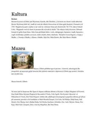 Kultura
Besimet
Besimet kryesore në Dibër janë Mysliman, Katolik, dhe Ortodoks, ç’do besim me shumë vendë adhurimit.
Besimi Mysliman është më i madh në zonë për shkak të konvertime në Islam gjatë drejtimit i Osmanëve në
1583. Shqipëria ka qenë e njohur si një vend me tolerancë fetare për shumë kohë. Në 1714, shkroi Eduard
Urthi, “Shqiptarët venë në xhami të premten dhe në kishë të dielën.” Për shkak të këtij diversitet, Dibranët
festojnë të gjitha festat fetare. Këto festa përfshijnë ditën e verës, shëngjergjin, bajramin e madh, bajramin e
vogël, krishlindjet, pashkët, novruzin, natën e kadrit, ditën e hashurës, Shenjëtori Jovan Pagzori, e Enjtja e
Madhe, e Premtja e Madhe, e Shtuna e Madhe, Shën Ilia, Shën Dimitri, dhe Shën Maria e Madhe.
Muzeu
Muzeu i Dibrës përbëhet nga tri pavione: i historisë, arkeologjisë dhe
etnografisë, që pasyrojnë gjithë historinë dhe kulturën materiale e shpirtrore të Dibrës nga neoloiti i hershëm
deri në ditët tona.
Muzeu historik i Dibrës
Në muze janë të ekspozuar dhe figura të shquara atdhetare dibrane si Kryetari i Lidhjes Shqiptare të Prizrenit,
Ilias Pashë Dibra, Kryetari Pleqësisë të Kuvendit të Vlorës, Vebi Agolli, Nën Kyetari i Qeverisë së
Përkoshme të Vlorës, Don Nikoll Kaçorri, luftëtar dhe udhëheqës të kryengritjeve popullore dibrane,që luftuan
për autonomi, pavarësi e liri kombëtare si Sheh Mustafa Zerqani, Cen Leka, Sal Markja, Dalip Karaj, Salë
Demiri, Elez Murrja, Isuf e Baftjar Doda, Nel Hoxha, Kazihani i Selishtës, Elez Isufi, Mersim Dema, Elez
Koçi, Sheh Sula I Zerqanit, Dine e Izet bej Maqellara, dhe Dine Dema.
 