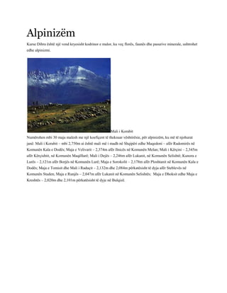 Alpinizëm
Kurse Dibra është një vend kryesisht kodrinor e malor, ku veç florës, faunës dhe pasurive minerale, ushtrohet
edhe alpinizmi.
Mali i Korabit
Numërohen mbi 30 maja malesh me një koefiçent të theksuar vështirësie, për alpinizëm, ku më të njohurat
janë: Mali i Korabit – mbi 2,750m ai është mali më i madh në Shqipëri edhe Maqedoni – afër Radomirës në
Komunën Kala e Dodës; Maja e Velivarit – 2,374m afër Ilnicës në Komunën Melan; Mali i Kërçini – 2,345m
afër Kërçishtit, në Komunën Maqëllarë; Mali i Dejës – 2,246m afër Lukanit, në Komunën Selishtë; Kunora e
Lurës – 2,121m afër Borjës në Komunën Lurë; Maja e Sorokolit – 2,178m afër Ploshtanit në Komunën Kala e
Dodës; Maja e Tomisit dhe Mali i Raduçit – 2,132m dhe 2,084m përkatësisht të dyja afër Steblevës në
Komunën Studen; Maja e Runjës – 2,047m afër Lukanit në Komunën Selishtës; Maja e Dhoksit edhe Maja e
Kreshtës – 2,020m dhe 2,101m përkatësisht të dyje në Bulqizë.
 