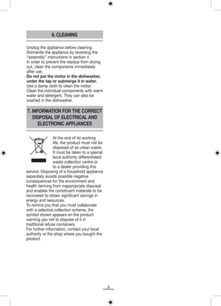 6. CLEANING

Unplug the appliance before cleaning.
Dismantle the appliance by reversing the
“assembly” instructions in section 4.
In order to prevent the residue from drying
out, clean the components immediately
after use.
Do not put the motor in the dishwasher,
under the tap or submerge it in water.
Use a damp cloth to clean the motor.
Clean the individual components with warm
water and detergent. They can also be
washed in the dishwasher.

7. INFORMATION FOR THE CORRECT
   DISPOSAL OF ELECTRICAL AND
      ELECTRONIC APPLIANCES

                 At the end of its working
                 life, the product must not be
                 disposed of as urban waste.
                 It must be taken to a special
                 local authority differentiated
                 waste collection centre or
                 to a dealer providing this
service. Disposing of a household appliance
separately avoids possible negative
consequences for the environment and
health deriving from inappropriate disposal
and enables the constituent materials to be
recovered to obtain significant savings in
energy and resources.
To remind you that you must collaborate
with a selective collection scheme, the
symbol shown appears on the product
warning you not to dispose of it in
traditional refuse containers.
For further information, contact your local
authority or the shop where you bought the
product.




                                                  9
 