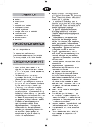 FR
                                                          •   Après avoir enlevé l’emballage, vérifier
              1. DESCRIPTION                                  que l’appareil est en parfait état, en cas de
                                                              doute, s’adresser au Service d’Assistance
A.   Moteur                                                   Technique le plus proche.
B.   Interrupteur                                         •   Les éléments de l’emballage (sacs en
C.   Bol                                                      plastique, polystyrène, etc.) ne doivent pas
D.   Couteau pour hacher                                      être laissés à la portée des enfants, car ils
E.   Couvercle couteau                                        peuvent représenter un danger.
F.   Disque expulseur                                     •   Cet appareil est destiné uniquement
G.   Disque pour râper et trancher                            à un usage domestique. Toute autre
H.   Sortie aliments                                          utilisation est considérée inappropriée et
I.   Couvercle disque                                         dangereuse.
J.   Entrée aliments                                      •   Le fabricant ne saurait être tenu pour
K.   Poussoir                                                 responsable des dommages pouvant
                                                              survenir à la suite de l’usage inapproprié,
2. CARACTÉRISTIQUES TECHNIQUES                                erroné, peu correct ou des réparations
                                                              effectuées par du personnel non- qualifié.
                                                          •   Ne pas toucher l’appareil avec les mains
Voir plaque signalétique.                                     ou les pieds mouillés ou humides.
                                                          •   Éloigner l’appareil de l’eau ou de tout
Cet appareil est conforme aux                                 autre liquide, afin d’éviter tout risque de
Directives Européennes de Compatibilité                       décharge électrique. Ne pas brancher
Électromagnétique et de Basse Tension.                        l’appareil ci ce dernier se trouve sur une
                                                              surface humide.
    3. PRESCRIPTIONS DE SÉCURITÉ                          •   Déposer l’appareil sur une surface sèche,
                                                              lisse et stable.
                                                          •   Ne jamais laisser l’appareil sans
•    Avant d’utiliser cet appareil pour la                    surveillance à la portée d’enfants ou de
     première fois, lire attentivement ce Mode                personnes handicapées.
     d’Emploi et le garder pour de postérieures           •   Cet appareil n’a pas été conçu pour
     consultations.                                           son usage par des personnes (enfants
•    Vérifier que la tension du secteur                       y compris) aux capacités physiques,
     correspond bien à celle indiquée sur la                  sensorielles ou mentales réduites, ou sans
     plaque signalétique de l’appareil.                       expérience ou connaissance ; à moins
•    En cas d’incompatibilité entre la prise de               de l’utiliser sous surveillance ou après
     courant et la fiche de l’appareil, remplacer             avoir été dûment instruites sur son mode
     la prise par une autre qui convient en                   d’emploi par une personne responsable
     s’adressant à un professionnel qualifié.                 de leur sécurité.
•    La sécurité électrique de l’appareil est             •   Veillez à ne pas laisser les enfants jouer
     garantie seulement s’il est raccordé à une               avec l’appareil.
     installation de terre efficace, tout comme le        •   Pour une plus grande protection, il est
     prévoient les normes de sécurité électrique              recommandé d’installer un dispositif de
     en vigueur. En cas de doute, s’adresser à                courant résiduel (RCD) à courant résiduel
     du personnel professionnellement qualifié.               opérationnel ne dépassant pas les 30 mA.
•    L’utilisation d’adaptateurs et/ou de                     Consultez votre installateur.
     rallonges est déconseillée. Si ces                   •   Ne pas abandonner l’appareil allumé, car il
     éléments s’avéraient indispensables,                     peut représenter une source de danger.
     utiliser seulement des adaptateurs et                •   Pour débrancher la fiche, ne jamais tirer
     des rallonges qui respectent les normes                  sur le cordon.
     de sécurité en vigueur. Veiller à ne                 •   Débrancher l’appareil avant d’effectuer
     pas dépasser la limite de puissance                      toute opération de nettoyage ou de
     mentionnée sur l’adaptateur.                             maintenance.

                                                     10
 