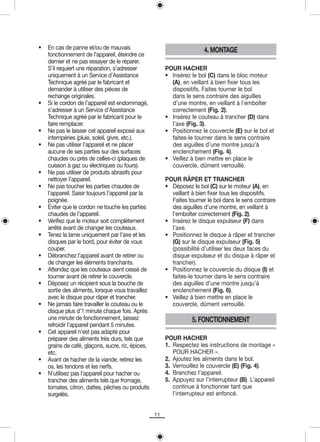 •   En cas de panne et/ou de mauvais                                     4. MONTAGE
    fonctionnement de l’appareil, éteindre ce
    dernier et ne pas essayer de le réparer.
    S’il requiert une réparation, s’adresser             POUR HACHER
    uniquement à un Service d’Assistance                 • Insérez le bol (C) dans le bloc moteur
    Technique agréé par le fabricant et                    (A), en veillant à bien fixer tous les
    demander à utiliser des pièces de                      dispositifs. Faites tourner le bol
    rechange originales.                                   dans le sens contraire des aiguilles
•   Si le cordon de l’appareil est endommagé,              d’une montre, en veillant à l’emboîter
    s’adresser à un Service d’Assistance                   correctement (Fig. 2).
    Technique agréé par le fabricant pour le             • Insérez le couteau à trancher (D) dans
    faire remplacer.                                       l’axe (Fig. 3).
•   Ne pas le laisser cet appareil exposé aux            • Positionnez le couvercle (E) sur le bol et
    intempéries (pluie, soleil, givre, etc.).              faites-le tourner dans le sens contraire
•   Ne pas utiliser l’appareil et ne placer                des aiguilles d’une montre jusqu’à
    aucune de ses parties sur des surfaces                 enclenchement (Fig. 4).
    chaudes ou près de celles-ci (plaques de             • Veillez à bien mettre en place le
    cuisson à gaz ou électriques ou fours).                couvercle, dûment verrouillé.
•   Ne pas utiliser de produits abrasifs pour
    nettoyer l’appareil.                                 POUR RÂPER ET TRANCHER
•   Ne pas toucher les parties chaudes de                • Déposez le bol (C) sur le moteur (A), en
    l’appareil. Saisir toujours l’appareil par la          veillant à bien fixer tous les dispositifs.
    poignée.                                               Faites tourner le bol dans le sens contraire
•   Éviter que le cordon ne touche les parties             des aiguilles d’une montre, en veillant à
    chaudes de l’appareil.                                 l’emboîter correctement (Fig. 2).
•   Vérifiez que le moteur soit complètement             • Insérez le disque expulseur (F) dans
    arrêté avant de changer les couteaux.                  l’axe.
•   Tenez la lame uniquement par l’axe et les            • Positionnez le disque à râper et trancher
    disques par le bord, pour éviter de vous               (G) sur le disque expulseur (Fig. 5)
    couper.                                                (possibilité d’utiliser les deux faces du
•   Débranchez l’appareil avant de retirer ou              disque expulseur et du disque à râper et
    de changer les éléments tranchants.                    trancher).
•   Attendez que les couteaux aient cessé de             • Positionnez le couvercle du disque (I) et
    tourner avant de retirer le couvercle.                 faites-le tourner dans le sens contraire
•   Déposez un récipient sous la bouche de                 des aiguilles d’une montre jusqu’à
    sortie des aliments, lorsque vous travaillez           enclenchement (Fig. 6).
    avec le disque pour râper et trancher.               • Veillez à bien mettre en place le
•   Ne jamais faire travailler le couteau ou le            couvercle, dûment verrouillé.
    disque plus d’1 minute chaque fois. Après
    une minute de fonctionnement, laissez                           5. FONCTIONNEMENT
    refroidir l’appareil pendant 5 minutes.
•   Cet appareil n’est pas adapté pour
    préparer des aliments très durs, tels que            POUR HACHER
    grains de café, glaçons, sucre, riz, épices,         1. Respectez les instructions de montage «
    etc.                                                    POUR HACHER ».
•   Avant de hacher de la viande, retirez les            2. Ajoutez les aliments dans le bol.
    os, les tendons et les nerfs.                        3. Verrouillez le couvercle (E) (Fig. 4).
•   N’utilisez pas l’appareil pour hacher ou             4. Branchez l’appareil.
    trancher des aliments tels que fromage,              5. Appuyez sur l’interrupteur (B). L’appareil
    tomates, citron, dattes, pêches ou produits             continue à fonctionner tant que
    surgelés.                                               l’interrupteur est enfoncé.


                                                    11
 