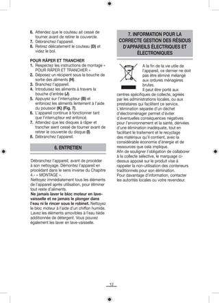 6. Attendez que le couteau ait cessé de
   tourner avant de retirer le couvercle.
                                                          7. INFORMATION POUR LA
7. Débranchez l’appareil.                              CORRECTE GESTION DES RÉSIDUS
8. Retirez délicatement le couteau (D) et               D'APPAREILS ÉLECTRIQUES ET
   videz le bol.
                                                               ÉLECTRONIQUES
POUR RÂPER ET TRANCHER
1. Respectez les instructions de montage «                              A la fin de la vie utile de
   POUR RÂPER ET TRANCHER »                                             l’appareil, ce dernier ne doit
2. Déposez un récipient sous la bouche de                               pas être éliminé mélangé
   sortie des aliments (H).                                             aux ordures ménagères
3. Branchez l’appareil.                                                 brutes.
4. Introduisez les aliments à travers la                                Il peut être porté aux
   bouche d’entrée (J).                               centres spécifiques de collecte, agréés
5. Appuyez sur l’interrupteur (B) et                  par les administrations locales, ou aux
   enfoncez les aliments lentement à l’aide           prestataires qui facilitent ce service.
   du poussoir (K) (Fig. 7).                          L’élimination séparée d’un déchet
6. L’appareil continue à fonctionner tant             d’électroménager permet d’éviter
   que l’interrupteur est enfoncé.                    d’éventuelles conséquences négatives
7. Attendez que les disques à râper et                pour l’environnement et la santé, dérivées
   trancher aient cessé de tourner avant de           d’une élimination inadéquate, tout en
   retirer le couvercle du disque (I).                facilitant le traitement et le recyclage
8. Débranchez l’appareil.                             des matériaux qu’il contient, avec la
                                                      considérable économie d’énergie et de
              6. ENTRETIEN                            ressources que cela implique.
                                                      Afin de souligner l’obligation de collaborer
                                                      à la collecte sélective, le marquage ci-
Débranchez l’appareil, avant de procéder              dessus apposé sur le produit vise à
à son nettoyage. Démontez l’appareil en               rappeler la non-utilisation des conteneurs
procédant dans le sens inverse du Chapitre            traditionnels pour son élimination.
4.- « MONTAGE ».                                      Pour davantage d’information, contacter
Nettoyez immédiatement tous les éléments              les autorités locales ou votre revendeur.
de l’appareil après utilisation, pour éliminer
tout reste d’aliments.
Ne jamais laver le bloc moteur en lave-
vaisselle et ne jamais le plonger dans
l’eau ni le rincer sous le robinet. Nettoyez
le bloc moteur à l’aide d’un chiffon humide.
Lavez les éléments amovibles à l’eau tiède
additionnée de détergent. Vous pouvez
également les laver en lave-vaisselle.




                                                 12
 