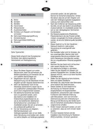 DE
                                                            verwendet werden, die den geltenden
            1. BESCHREIBUNG                                 Normen für Sicherheit entsprechen. Achten
                                                            Sie darauf, dass die auf dem Adapter und/
A. Motor                                                    oder dem Verlängerungskabel angegebene
B. Schalter                                                 Leistung nicht überschritten wird.
C. Behälter                                             •   Nach dem Entfernen der Verpackung prüfen
D. Hackmesser                                               Sie bitte, ob sich das Gerät in einwandfreiem
E. Messerdeckel                                             Zustand befindet. Im Zweifelsfall wenden Sie
F. Ausstossscheibe                                          sich an den nähstgelegenen Technischen
G. Scheibe zum Raspeln und Scheiben                         Kundendienst.
   schneiden                                            •   Die Verpackungselemente (Plastiktüten,
H. Nahrungsmittelausgangsöffnung                            Polystyrolschaum) die das Produkt enthält,
I. Scheibendeckel                                           müssen unzugänglich für Kinder aufbewahrt
J. Nahrungsmitteleinfüllöffnung                             werden, da sie eine Gefahrenquelle darstellen
K. Stossteil                                                können.
                                                        •   Dieses Gerät ist nur für den häuslichen
    2. TECHNISCHE EIGENSCHAFTEN                             Gebrauch bestimmt. Jede andere
                                                            Verwendung ist unsachgemäß oder
                                                            gefährlich.
Siehe Typenschild.                                      •   Der Hersteller haftet nicht für Schäden, die
                                                            aus unsachgemäßer, falscher oder nicht
Dieses Gerät entspricht den Europäischen                    angemessener Benutzung entstehen oder
Richtlinien über elektromagnetische                         durch Reparaturen hervorgerufen werden,
Vereinbarkeit und Niedrigspannung.                          die von unqualifiziertem Personal ausgeführt
                                                            werden.
                                                        •   Berühren Sie das Gerät nicht mit feuchten
       3. SICHERHEITSHINWEISE                               oder nassen Händen bzw. Füßen.
                                                        •   Um elektrische Schläge zu vermeiden,
•    Bevor Sie diesen Apparat zum ersten                    halten Sie den Apparat von Wasser und
     Mal benutzen, lesen Sie aufmerksam die                 anderen Flüssigkeiten fern. Schalten Sie den
     Bedienungsanleitung und bewahren Sie sie               Apparat nicht ein, wenn er auf einer feuchten
     zum späteren Nachschlagen auf.                         Oberfläche steht.
•    Vergewissern Sie sich, dass die                    •   Stellen Sie den Apparat auf eine trockene,
     Netzspannnung und die Steckdose mit den                feste und stabile Oberfläche.
     Angaben auf dem Apparat übereinstimmen.            •   Vermeiden Sie, dass Kinder oder Behinderte
•    Wenn der Netzstecker nicht mit der                     ohne Aufsicht das Gerät benutzen.
     Steckdose übereinstimmt, lassen Sie ihn            •   Dieses Gerätes ist nicht bestimmt für
     von qualifiziertem professionellem Personal            die Nutzung von Personen (Kinder
     durch einen entsprechenden ersetzen.                   eingeschlossen) mit eingeschränkten
•    Die elektrische Sicherheit des Geräts                  körperlichen, sensorischen oder mentalen
     kann nur garantiert werden, wenn                       Funktionen oder fehlender Erfahrung
     das Gerät an eine Installation mit                     oder Bewusstsein, wenn sie nicht einer
     Erdanschluss angeschlossen ist, so                     Überwachung oder eine Unterweisung in
     wie es die bestehenden elektrischen                    Bezug auf die Benutzung des Geräts durch
     Sicherheitsnormen vorschreiben. Im                     eine für Sicherheit verantwortliche Personen
     Zweifelsfall wenden Sie sich an jemanden,              vorgenommen erhalten.
     der professionell qualifiziert ist.                •   Kinder müssen überwacht werden, um sich
•    Von der Verwendung von Adaptern,                       zu versichern, dass sie nicht mit dem Gerät
     Mehrfachsteckdosen und                                 spielen.
     Verlängerungskabeln raten wir ab. Sollte           •   Für einen besseren Schutz wird die
     deren Benutzung unvermeidbar sein, dürfen              Installation einer Einrichtung für Reststrom
     nur solche Adapter und Verlängerungskabel              (RCD) empfohlen, mit einem operativen

                                                   13
 