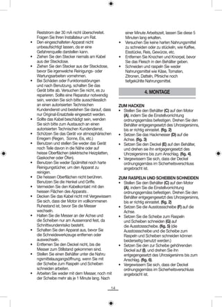 Reststrom der 30 mA nicht überschreitet.            einer Minute Arbeitszeit, lassen Sie diese 5
    Fragen Sie Ihren Installateur um Rat.               Minuten lang erkalten.
•   Den eingeschalteten Apparat nicht               •   Versuchen Sie keine harten Nahrungsmittel
    unbeaufsichtigt lassen, da er eine                  zu schneiden oder zu stückeln, wie Kaffee,
    Gefahrenquelle darstellen kann.                     Eisstücke, Reis, Gewürze, etc.
•   Ziehen Sie den Stecker niemals am Kabel         •   Entfernen Sie Knochen und Knorpel, bevor
    aus der Steckdose.                                  Sie das Fleisch in den Behälter geben.
•   Ziehen Sie den Stecker aus der Steckdose,       •   Schneiden und raspeln Sie weder
    bevor Sie irgenwelche Reinigungs- oder              Nahrungsmittel wie Käse, Tomaten,
    Wartungsarbeiten vornehmen.                         Zitronen, Datteln, Pfirsiche noch
•   Bei Schäden oder Funktionsstörungen                 tiefgekühlte Nahrungsmittel.
    und nach Benutzung, schalten Sie das
    Gerät bitte ab. Versuchen Sie nicht, es zu                      4. MONTAGE
    reparieren. Sollte eine Reparatur notwendig
    sein, wenden Sie sich bitte ausschliesslich
    an einen autorisierten Technischen              ZUM HACKEN
    Kundendienst und bestehen Sie darauf, dass      • Stellen Sie den Behälter (C) auf den Motor
    nur Original-Ersatzteile eingesetzt werden.       (A), indem Sie die Einstellvorrichtung
•   Sollte das Kabel beschädigt sein, wenden          ordnungsgemäss befestigen. Drehen Sie den
    Sie sich bitte zum Austausch an einen             Behälter entgegengesetzt des Uhrzeigersinns,
    autorisierten Technischen Kundendienst.           bis er richtig einrastet. (fig. 2)
•   Schützen Sie das Gerät vor atmosphärischen      • Setzen Sie das Hackmesser (D) auf die
    Erregern (Regen, Sonne, Eis, etc.)                Achse. (fig. 3)
•   Benutzen und stellen Sie weder das Gerät        • Setzen Sie den Deckel (E) auf den Behälter,
    noch Teile davon in die Nähe oder auf             und drehen sie ihn entgegengesetzt des
    heisse Oberflächen (elektrische Heizplatten,      Uhrzeigersinns bis zum Anschlag. (fig. 4).
    Gaskocher oder Öfen).                           • Vergewissern Sie sich, dass der Deckel
•   Benutzen Sie weder Spülmittel noch harte          ordnungsgemäss im Sicherheitsverschluss
    Reinigungstücher, um den Apparat zu               angebracht ist.
    reinigen.
•   Die heissen Oberflächen nicht berühren.         ZUM RASPELN UND SCHEIBEN SCHNEIDEN
    Benutzen Sie die Henkel und Griffe.             • Stellen Sie den Behälter (C) auf den Motor
•   Vermeiden Sie den Kabelkontakt mit den            (A), indem Sie die Einstellvorrichtung
    heissen Flächen des Apparats .                    ordnungsgemäss befestigen. Drehen Sie den
•   Decken Sie das Kabel nicht mit Vergewissern       Behälter entgegengesetzt des Uhrzeigersinns,
    Sie sich, dass der Motor im vollkommenen          bis er richtig einrastet. (fig. 2)
    Ruhestand ist, bevor Sie die Messer             • Setzen Sie die Ausstossscheibe (F) auf die
    wechseln.                                         Achse.
•   Halten Sie die Messer an der Achse und          • Setzen Sie die Scheibe zum Raspeln
    die Scheiben nur am Aussenrand fest, da           und Scheiben schneiden (G) auf
    Schnittwundenrisiko besteht.                      die Ausstossscheibe. (fig. 5) (die
•   Schalten Sie den Apparat aus, bevor Sie           Ausstossscheibe und die Scheibe zum
    die Schneidewerkzeuge entfernen oder              Raspeln und Scheiben schneiden können
    auswechseln.                                      beiderseitig benutzt werden.)
•   Entfernen Sie den Deckel nicht, bis die         • Setzen Sie den zur Scheibe gehöhrenden
    Messer zum Stillstand gekommen sind.              Deckel auf (I), und drehen Sie ihn
•   Stellen Sie einen Behälter unter die Nahru        entgegengesetzt des Uhrzeigersinns bis zum
    ngsmittelausgangsöffnung, wenn Sie mit            Anschlag. (fig. 6).
    der Scheibe zum Raspeln und Scheiben            • Vergewissern Sie sich, dass der Deckel
    schneiden arbeiten.                               ordnungsgemäss im Sicherheitsverschluss
•   Arbeiten Sie weder mit dem Messer, noch mit       angebracht ist.
    der Scheibe mehr als je 1 Minute lang. Nach

                                               14
 