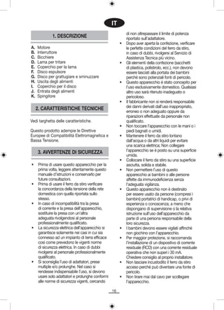 IT
                                                             di non oltrepassare il limite di potenza
              1. DESCRIZIONE                                 riportato sull’adattatore.
                                                         •   Dopo aver aperta la confezione, verificare
A.   Motore                                                  le perfette condizioni del ferro da stiro,
B.   Interruttore                                            in caso di dubbi, rivolgersi al Servizio di
C.   Bicchiere                                               Assistenza Tecnica più vicino.
D.   Lama per tritare                                    •   Gli elementi della confezione (sacchetti
E.   Coperchio per la lama                                   di plastica, polistirolo, ecc.), non devono
F.   Disco espulsore                                         essere lasciati alla portata dei bambini
G.   Disco per grattugiare e sminuzzare                      perché sono potenziali fonti di pericolo.
H.   Uscita degli alimenti                               •   Questo apparecchio è stato concepito per
I.   Coperchio per il disco                                  l’uso esclusivamente domestico. Qualsiasi
J.   Entrata degli alimenti                                  altro uso sarà ritenuto inadeguato o
K.   Spingitore                                              pericoloso.
                                                         •   Il fabbricante non si renderà responsabile
                                                             dei danni derivati dall’uso inappropriato,
     2. CARATTERISTICHE TECNICHE                             erroneo o non adeguato oppure da
                                                             riparazioni effettuate da personale non
Vedi targhetta delle caratteristiche.                        qualificato.
                                                         •   Non toccare l’apparecchio con le mani o i
Questo prodotto adempie le Direttive                         piedi bagnati o umidi.
Europee di Compatibilità Elettromagnetica e              •   Mantenere il ferro da stiro lontano
Bassa Tensione.                                              dall’acqua o da altri liquidi per evitare
                                                             una scarica elettrica; Non collegare
     3. AVVERTENZE DI SICUREZZA                              l’apparecchio se è posto su una superficie
                                                             umida.
                                                         •   Collocare il ferro da stiro su una superficie
•     Prima di usare questo apparecchio per la               asciutta, solida e stabile.
      prima volta, leggere attentamente questo           •   Non permettere l’uso di questo
      manuale d’istruzioni e conservarlo per                 apparecchio ai bambini o alle persone
      future consultazioni.                                  affette da immunodeficienza senza
•     Prima di usare il ferro da stiro verificare            l’adeguata vigilanza.
      la concordanza della tensione della rete           •   Questo apparecchio non è destinato
      domestica con quella riportata sullo                   per essere usato da persone (compresi i
      stesso.                                                bambini) portatrici di handicap, o privi di
•     In caso di incompatibilità tra la presa                esperienza o conoscenza; a meno che
      di corrente e la presa dell’apparecchio,               dispongano di supervisione o la relativa
      sostituire la presa con un’altra                       istruzione sull’uso dell’apparecchio da
      adeguata rivolgendosi al personale                     parte di una persona responsabile della
      professionalmente qualificato.                         loro sicurezza.
•     La sicurezza elettrica dell’apparecchio si         •   I bambini devono essere vigilati affinché
      garantisce solamente nei casi in cui sia               non giochino con l’apparecchio.
      connesso ad un impianto di terra efficace          •   Per maggior protezione, si raccomanda
      così come prevedono le vigenti norme                   l’installazione di un dispositivo di corrente
      di sicurezza elettrica. In caso di dubbi               residuale (RCD) con una corrente residuale
      rivolgersi al personale professionalmente              operativa che non superi i 30 mA.
      qualificato.                                           Chiedere consiglio al proprio installatore.
•     Si sconsiglia l’uso di adattatori, prese           •   Non lasciare incustodito il ferro da stiro
      multiple e/o prolunghe. Nel caso si                    acceso perché può diventare una fonte di
      rendesse indispensabile l’uso, si devono               pericolo.
      usare solo adattatori e prolunghe conformi         •   Non tirare mai dal cavo per scollegare
      alle norme di sicurezza vigenti, cercando              l’apparecchio.

                                                    16
 