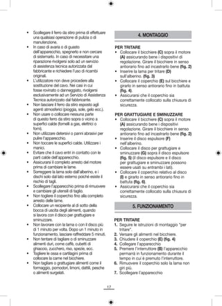 •   Scollegare il ferro da stiro prima di effettuare
    una qualsiasi operazione di pulizia o di                             4. MONTAGGIO
    manutenzione.
•   In caso di avaria o di guasto                           PER TRITARE
    dell’apparecchio, spegnerlo e non cercare               • Collocare il bicchiere (C) sopra il motore
    di sistemarlo. In caso di necessitare una                 (A) assicurando bene i dispositivi di
    riparazione rivolgersi solo ad un servizio                regolazione. Girare il bicchiere in senso
    di assistenza tecnica autorizzata dal                     antiorario fino ad incastrarlo bene (fig. 2)
    fabbricante e richiedere l’uso di ricambi               • Inserire la lama per tritare (D)
    originali.                                                sull’alberino. (fig. 3)
•   L’utilizzatore non deve procedere alla                  • Collocare il coperchio (E) sul bicchiere e
    sostituzione del cavo. Nei casi in cui                    girarlo in senso antiorario fino in battuta
    fosse rovinato o danneggiato, rivolgersi                  (fig. 4).
    esclusivamente ad un Servizio di Assistenza             • Assicurarsi che il coperchio sia
    Tecnica autorizzato dal fabbricante.                      correttamente collocato sulla chiusura di
•   Non lasciare il ferro da stiro esposto agli               sicurezza.
    agenti atmosferici (pioggia, sole, gelo ecc.).
•   Non usare o collocare nessuna parte                     PER GRATTUGIARE E SMINUZZARE
    di questo ferro da stiro sopra o vicino a               • Collocare il bicchiere (C) sopra il motore
    superfici calde (fornelli a gas, elettrici o              (A) assicurando bene i dispositivi
    forni).                                                   regolazione. Girare il bicchiere in senso
•   Non utilizzare detersivi o panni abrasivi per             antiorario fino ad incastrarlo bene (fig. 2)
    pulire l’apparecchio.                                   • Inserire il disco espulsore (F)
•   Non toccare le superfici calde. Utilizzare i              nell’alberino.
    manici.                                                 • Collocare il disco per grattugiare e
•   Evitare che il cavo entri in contatto con le              sminuzzare (G) sopra il disco espulsore
    parti calde dell’apparecchio.                             (fig. 5) (il disco espulsore e il disco
•   Assicurarsi il completo arresto del motore                per grattugiare e sminuzzare possono
    prima di cambiare le lame.                                essere usati su entrambi i lati).
•   Sorreggere la lama solo dall’alberino, e i              • Collocare il coperchio relativo al disco
    dischi solo dal lato esterno poiché esiste il             (I) e girarlo in senso antiorario fino in
    rischio di tagli.                                         battuta (fig. 6).
•   Scollegare l’apparecchio prima di rimuovere             • Assicurarsi che il coperchio sia
    e cambiare gli utensili di taglio.                        correttamente collocato sulla chiusura di
•   Non togliere il coperchio fino alla completo              sicurezza.
    arresto delle lame.
•   Collocare un recipiente al di sotto della                         5. FUNZIONAMENTO
    bocca di uscita degli alimenti, quando
    si lavora con il disco per grattugiare e
    sminuzzare.                                             PER TRITARE
•   Non lavorare con la lama o con il disco più             1. Seguire le istruzioni di montaggio “per
    di 1 minuto per volta. Dopo un 1 minuto in                 tritare”.
    funzionamento, lasciare raffreddare 5 minuti.           2. Versare gli alimenti nel bicchiere.
•   Non tentare di tagliare o di sminuzzare                 3. Chiudere il coperchio (E) (fig. 4)
    alimenti duri, come caffè, cubetti di                   4. Collegare l’apparecchio
    ghiaccio, zucchero, riso, spezie, ecc.                  5. Premere l’interruttore (B) l’apparecchio
•   Togliere le ossa e cartilagini prima di                    permarrà in funzionamento durante il
    collocare la carne nel bicchiere.                          tempo in cui è premuto l’interruttore.
•   Non tagliare o grattugiare alimenti come il             6. Rimuovere il coperchio solo la lama non
    formaggio, pomodori, limoni, dattili, pesche               giri più.
    o alimenti surgelati.                                   7. Scollegare l’apparecchio


                                                       17
 