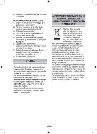 8. Togliere con cura la lama (D) e svuotare
   il bicchiere                                       7. INFORMAZIONI PER LA CORRETTA
                                                            GESTIONE DEI RESIDUI DI
PER GRATTUGIARE E SMINUZZARE                          APPARECCHIATURE ELETTRICHE ED
1. Seguire le istruzioni di montaggio “per
   grattugiare e sminuzzare”                                    ELETTRONICHE
2. Porre un recipiente al di sotto della
   bocca di uscita degli alimenti (H).                                 Alla fine della sua vita
3. Collegare l’apparecchio                                             utile il prodotto non deve
4. Introdurre gli alimenti nella bocca di                              esser smaltito insieme ai
   entrata degli alimenti (J).                                         rifiuti urbani. Può essere
5. Premere l’interruttore (B) e spingere                               consegnato presso gli
   lentamente gli alimenti con lo spingitore                           appositi centri di raccolta
   (K) (fig. 7).                                                       differenziata predisposti
6. L’apparecchio permarrà in                          dalle amministrazioni comunali, oppure
   funzionamento durante il tempo in cui è            presso i rivenditori che forniscono questo
   premuto l’interruttore.                            servizio. Smaltire separatamente un
7. Togliere il coperchio del disco (I) solo           elettrodomestico consente di evitare
   quando i dischi per grattugiare e                  possibili conseguenze negative per
   sminuzzare non girino più.                         l’ambiente e per la salute derivanti da un
8. Scollegare l’apparecchio                           suo smaltimento inadeguato e permette di
                                                      recuperare i materiali di cui è composto al
                6. PULIZIA                            fine di ottenere un importante risparmio di
                                                      energia e di risorse.
                                                      Per sottolineare l’obbligo di collaborare con
Prima di procedere alla pulizia scollegare            una raccolta selettiva, sul prodotto appare
l’apparecchio. Smontare l’apparecchio                 il contrassegno raffigurante l’avvertenza del
procedendo nel modo inverso rispetto alla             mancato uso dei contenitori tradizionali per
sezione 4. “montaggio”.                               lo smaltimento.
Per evitare l’indurimento dei residui pulire i        Per ulteriori informazioni, porsi in contatto
componenti subito dopo l’uso.                         con le Autorità locali o con il negozio nel
Non mettere il motore nella lavastoviglie             quale è stato acquistato il prodotto.
né immergerlo nell’acqua o sotto un
rubinetto. Usare un panno umido per la
pulizia del motore.
Lavare i singoli componenti con acqua
tiepida saponata, possono essere lavati
anche in lavastoviglie.




                                                 18
 