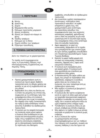 EL
                                                           áìöéâïëßåò, áðåõèõíèåßôå óå åîåéäéêåõìÝíï
              1. ÐÅÑÉÃÑÁÖÇ                                 ðñïóùðéêü.
                                                       •   Äåí óõíéóôÜôáé ç ÷ñÞóç ðñïóáñìïãÝùí
A.   ÌïôÝñ                                                 (áíôÜðôïñåò), ðïëýðñéæùí Þ/êáé
B.   Äéáêüðôçò                                             ðñïåêôÜóåùí êáëùäßùí. Áí êñéèåß
C.   Äï÷åßï                                                áðáñáßôçôç ç ÷ñÞóç ôïõò, ôüôå
D.   Ìá÷áßñé/ëåðßäá êïðÞò                                  ÷ñçóéìïðïéÞóôå ìüíï áíôÜðôïñåò
E.   ÊÜëõììá ðñïóôáóßáò ìá÷áéñéïý                          êáé ðñïåêôÜóåéò êáëùäßùí ðïõ
F.   Äßóêïò áðïâïëÞò                                       óõììïñöþíïíôáé ðñïò ôïõò éó÷ýïíôåò
G.   Äßóêïò ãéá ôñßøéìï êáé êüøéìï óå                      êáíïíéóìïýò áóöáëåßáò, öñïíôßæïíôáò
     öÝôåò                                                 þóôå ç ôÜóç ôïõ ñåýìáôïò íá ìçí åßíáé
H.   ¸îïäïò ôñïößìùí                                       ìåãáëýôåñç áðü ôï áíþôáôï üñéï éó÷ýïò
I.   ÊÜëõììá ãéá ôï äßóêï                                  ðïõ áíáãñÜöåôáé åðÜíù óôïí áíôÜðôïñá
J.   Óçìåßï åéóüäïõ ôùí ôñïößìùí                           Þ/êáé óôï êáëþäéï ðñïÝêôáóçò.
K.   ÅîÜñôçìá ðñïþèçóçò                                •   Áöïý áöáéñÝóåôå ôï õëéêü ôçò
                                                           óõóêåõáóßáò, âåâáéùèåßôå üôé ôï ðñïúüí
     2. ÔÅ×ÍÉÊÁ ×ÁÑÁÊÔÇÑÉÓÔÉÊÁ                             ðïõ åìðåñéÝ÷åôáé äåí Ý÷åé õðïóôåß æçìéÜ.
                                                           Áí Ý÷åôå êÜðïéåò áìöéâïëßåò áðåõèõíèåßôå
                                                           óôï ðëçóéÝóôåñï åîïõóéïäïôçìÝíï ÔìÞìá
Äåßôå ôçí ðëáêÝôá ìå ôá ÷áñáêôçñéóôéêÜ.                    Ôå÷íéêÞò ÂïÞèåéáò.
                                                       •   ÊñáôÜôå ôá ìéêñÜ ðáéäéÜ ìáêñéÜ áðü
Ôï ðñïúüí áõôü óõììïñöþíåôáé                               ôá õëéêÜ ôçò óõóêåõáóßáò (ðëáóôéêÝò
ðñïò ôéò ÅõñùðáúêÝò Ïäçãßåò ðåñß                           óáêïýëåò, áöñïëÝî êëð.), áöïý áõôÜ
ÇëåêôñïìáãíçôéêÞò Óõìâáôüôçôáò êáé                         åãêõìïíïýí êéíäýíïõò.
×áìçëÞò ÔÜóçò.                                         •   Ç óõóêåõÞ áõôÞ ðñïïñßæåôáé ìüíï
                                                           ãéá ïéêéáêÞ ÷ñÞóç. Ç óõóêåõÞ áõôÞ
      3. ÐÑÏÅÉÄÏÐÏÉÇÓÅÉÓ ÃÉÁ ÔÇÍ                           åßíáé áêáôÜëëçëç êáé åðéêßíäõíç ãéá
               ÁÓÖÁËÅÉÁ                                    ïðïéáäÞðïôå Üëëç ÷ñÞóç.
                                                       •   Ï ÊáôáóêåõáóôÞò äåí öÝñåé åõèýíç ãéá
                                                           æçìéÝò ðïõ ìðïñåß íá ðñïêëçèïýí áðü
•     Ðñïôïý ÷ñçóéìïðïéÞóåôå áõôÞ ôç                       áêáôÜëëçëç, åóöáëìÝíç Þ áíåýèõíç
      óõóêåõÞ ãéá ðñþôç öïñÜ, äéáâÜóôå                     ÷ñÞóç Þ/êáé ãéá ôçí åðéóêåõÞ ôçò
      ðñïóåêôéêÜ áõôÝò ôéò ïäçãßåò ÷ñÞóçò êáé              óõóêåõÞò ðïõ Ýãéíå ðáëáéüôåñá áðü ìç
      öõëÜîôå ôéò ãéá íá ôéò óõìâïõëåõôåßôå êáé            åîåéäéêåõìÝíï ðñïóùðéêü.
      óôï ìÝëëïí.                                      •   Ìçí áããßæåôå ôç óõóêåõÞ ìå âñåãìÝíá Þ
•     Âåâáéùèåßôå üôé ç ôÜóç ôïõ äéêôýïõ êáé               õãñÜ ÷Ýñéá Þ ðüäéá.
      ç Ýíôáóç ôïõ ñåýìáôïò ôïõ óðéôéïý óáò,           •   Ç óõóêåõÞ äåí èá ðñÝðåé íá âñßóêåôáé
      óõìöùíïýí ìå ôéò áíôßóôïé÷åò ôéìÝò ðïõ               êïíôÜ óå íåñü Þ óå Üëëá õãñÜ ãéáôß ìðïñåß
      áíáãñÜöïíôáé åðÜíù óôç óõóêåõÞ.                      íá ðñïêëçèåß çëåêôñïóôáôéêÞ åêöüñôéóç.
•     Óå ðåñßðôùóç ðïõ ôï öéò ôï óõóêåõÞò                  Ìç âÜæåôå ôï êáëþäéï ôçò óõóêåõÞò óôçí
      äåí ôáéñéÜæåé óôçí ðñßæá, áíôéêáôáóôÞóôå             ðñßæá, åÜí ç óõóêåõÞ áêïõìðÜ åðÜíù óå
      ôçí ðñßæá ìå Üëëç êáôÜëëçëïõ ôýðïõ,                  õãñÞ åðéöÜíåéá (üðïõ õðÜñ÷åé íåñü).
      æçôþíôáò ôç âïÞèåéá ôïõ åîåéäéêåõìÝíïõ           •   ÔïðïèåôÞóôå ôç óõóêåõÞ åðÜíù óå ìßá
      ðñïóùðéêïý.                                          óôåãíÞ, óôáèåñÞ êáé åðßðåäç åðéöÜíåéá.
•     H åããýçóç ãéá ôçí áóöáëÞ ëåéôïõñãßá              •   Ìçí áöÞíåôå ôá ðáéäéÜ Þ Üôïìá ìå êÜðïéá
      ôçò óõóêåõÞò éó÷ýåé ìüíïí åöüóïí                     áíáðçñßá íá ÷åéñßæïíôáé ôç óõóêåõÞ ÷ùñßò
      ç óõóêåõÞ åßíáé óõíäåäåìÝíç óå ìßá                   åðßâëåøç.
      óùóôÜ êáé áðïôåëåóìáôéêÜ ãåéùìÝíç                •   ÁõôÞ ç óõóêåõÞ äåí ðñÝðåé
      ðñßæá, üðùò ðñïâëÝðåôáé áðü ôïõò                     íá ÷ñçóéìïðïéåßôáé áðü Üôïìá
      éó÷ýïíôåò êáíïíéóìïýò áóöáëåßáò                      (óõìðåñéëáìâáíïìÝíùí êáé ôùí ðáéäéþí)
      ãéá ôéò çëåêôñïëïãéêÝò åãêáôáóôÜóåéò.                ðïõ ðÜó÷ïõí áðü óùìáôéêÝò, íåõñéêÝò êáé
      Óå ðåñßðôùóç ðïõ äéáôçñåßôå                          íïçôéêÝò ðáèÞóåéò Þ ðïõ äåí Ý÷ïõí ôçí

                                                  19
 