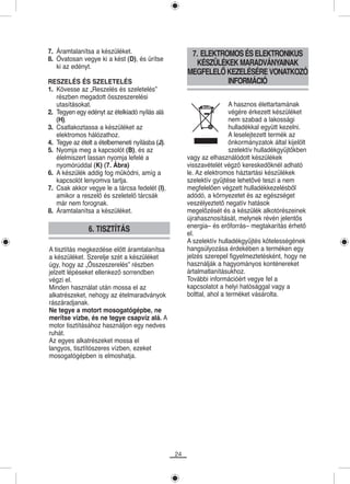 7. Áramtalanítsa a készüléket.                         7. ELEKTROMOS ÉS ELEKTRONIKUS
8. Óvatosan vegye ki a kést (D), és ürítse
   ki az edényt.                                        KÉSZÜLÉKEK MARADVÁNYAINAK
                                                      MEGFELELŐ KEZELÉSÉRE VONATKOZÓ
RESZELÉS ÉS SZELETELÉS                                           INFORMÁCIÓ
1. Kövesse az „Reszelés és szeletelés”
   részben megadott összeszerelési
   utasításokat.                                                       A hasznos élettartamának
2. Tegyen egy edényt az ételkiadó nyílás alá                           végére érkezett készüléket
   (H).                                                                nem szabad a lakossági
3. Csatlakoztassa a készüléket az                                      hulladékkal együtt kezelni.
   elektromos hálózathoz.                                              A leselejtezett termék az
4. Tegye az ételt a ételbemeneti nyílásba (J).                         önkormányzatok által kijelölt
5. Nyomja meg a kapcsolót (B), és az                                   szelektív hulladékgyűjtőkben
   élelmiszert lassan nyomja lefelé a                 vagy az elhasználódott készülékek
   nyomórúddal (K) (7. Ábra)                          visszavételét végző kereskedőknél adható
6. A készülék addig fog működni, amíg a               le. Az elektromos háztartási készülékek
   kapcsolót lenyomva tartja.                         szelektív gyűjtése lehetővé teszi a nem
7. Csak akkor vegye le a tárcsa fedelét (I),          megfelelően végzett hulladékkezelésből
   amikor a reszelő és szeletelő tárcsák              adódó, a környezetet és az egészséget
   már nem forognak.                                  veszélyeztető negatív hatások
8. Áramtalanítsa a készüléket.                        megelőzését és a készülék alkotórészeinek
                                                      újrahasznosítását, melynek révén jelentős
                                                      energia– és erőforrás– megtakarítás érhető
               6. TISZTÍTÁS                           el.
                                                      A szelektív hulladékgyűjtés kötelességének
A tisztítás megkezdése előtt áramtalanítsa            hangsúlyozása érdekében a terméken egy
a készüléket. Szerelje szét a készüléket              jelzés szerepel figyelmeztetésként, hogy ne
úgy, hogy az „Összeszerelés” részben                  használják a hagyományos konténereket
jelzett lépéseket ellenkező sorrendben                ártalmatlanításukhoz.
végzi el.                                             További információért vegye fel a
Minden használat után mossa el az                     kapcsolatot a helyi hatósággal vagy a
alkatrészeket, nehogy az ételmaradványok              bolttal, ahol a terméket vásárolta.
rászáradjanak.
Ne tegye a motort mosogatógépbe, ne
merítse vízbe, és ne tegye csapvíz alá. A
motor tisztításához használjon egy nedves
ruhát.
Az egyes alkatrészeket mossa el
langyos, tisztítószeres vízben, ezeket
mosogatógépben is elmoshatja.




                                                 24
 
