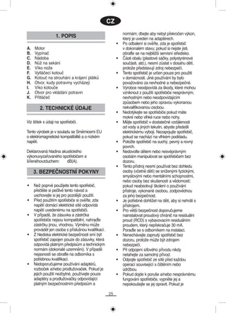 CZ
                                                             normám; dbejte aby nebyl překročen výkon,
                   1. POPIS                                  který je uveden na adaptérech.
                                                         •   Po odbalení si ověřte, zda je spotřebič
A.   Motor                                                   v dokonalém stavu; pokud si nejste jisti,
B.   Vypínač                                                 obraťte se na nejbližší servisní středisko.
C.   Nádoba                                              •   Části obalu (plastové sáčky, polystyrénové
D.   Nůž na sekání                                           součásti, atd.), nesmí zůstat v dosahu dětí,
E.   Víko nože                                               protože představují zdroj nebezpečí.
F.   Vytláčecí kotouč                                    •   Tento spotřebič je určen pouze pro použití
G.   Kotouč na strouhání a krájení plátků                    v domácnosti. Jiné používání by bylo
H.   Otvor, kudy potraviny vycházejí                         považováno za nevhodné a nebezpečné.
I.   Víko kotouče                                        •   Výrobce neodpovídá za škody, které mohou
J.   Otvor pro vkládání potravin                             vzniknout z použití spotřebiče nesprávným,
K.   Přitláčeč                                               nevhodným nebo neodpovídajícím
                                                             způsobem nebo jeho opravou vykonanou
        2. TECHNICKÉ ÚDAJE                                   nekvalifikovanou osobou.
                                                         •   Nedotýkejte se spotřebiče pokud máte
                                                             mokré nebo vlhké ruce nebo nohy.
Viz štítek s údaji na spotřebiči.                        •   Mějte spotřebič v dostatečné vzdálenosti
                                                             od vody a jiných tekutin, abyste předešli
Tento výrobek je v souladu se Směrnicemi EU                  elektrickému výboji. Nezapojujte spotřebič,
o elektromagnetické kompatibilitě a o nízkém                 pokud se nachází na vlhkém podkladu.
napětí.                                                  •   Položte spotřebič na suchý, pevný a rovný
                                                             povrch.
Deklarovaná hladina akustického                          •   Nedovolte dětem nebo nesvéprávným
výkonuvyzařovaného spotřebičem a                             osobám manipulovat se spotřebičem bez
šířenéhovzduchem:      dB(A).                                dozoru.
                                                         •   Tento přístroj nesmí používat bez dohledu
     3. BEZPEČNOSTNÍ POKYNY                                  osoby (včetně dětí) se sníženými fyzickými,
                                                             smyslovými nebo mentálními schopnostmi,
                                                             nebo osoby bez skušeností a vědomostí;
•    Než poprvé použijete tento spotřebič,                   pokud neabsolvují školení o používání
     přečtěte si pečlivě tento návod a                       přístroje, vykonané osobou, zodpovědnou
     uschovejte si jej pro pozdější použití.                 za jeho bezpečnost.
•    Před použitím spotřebiče si ověřte, zda             •   Je potřebné dohlížet na děti, aby si nehráli s
     napětí domácí elektrické sítě odpovídá                  přístrojem.
     napětí uvedenému na spotřebiči.                     •   Pro větší bezpečnost doporučujeme
•    V případě, že zásuvka a zástrčka                        nainstalovat proudový chránič na residuální
     spotřebiče nejsou kompatibilní, nahraďte                proud (RCD) s vybavovacím residuálním
     zástrčku jinou, vhodnou. Výměnu může                    proudem, který nepřekračuje 30 mA.
     provádět jen osoba s příslušnou kvalifikací.            Poraďte se s odborníkem na instalaci.
•    Z hlediska elektrické bezpečnosti smí být           •   Nenechávejte zapnutý spotřebič bez
     spotřebič zapojen pouze do zásuvky, která               dozoru, protože může být zdrojem
     odpovídá platným předpisům a technickým                 nebezpečí.
     normám (dokonalé uzemnění). V případě               •   Při odpojení síťového přívodu nikdy
     nejasností se obraťte na odborníka s                    netahejte za samotný přívod.
     potřebnou kvalifikací.                              •   Odpojte spotřebič ze sítě před každou
•    Nedoporučujeme používání adaptérů,                      operací související s čištěním nebo
     rozboček a/nebo prodlužovaček. Pokud je                 údržbou.
     jejich použití nezbytné, používejte pouze           •   Pokud dojde k poruše a/nebo nesprávnému
     adaptéry a prodlužovačky odpovídající                   fungování spotřebiče, vypněte jej a
     platným bezpečnostním předpisům a                       nepokoušejte se jej opravit. Pokud je

                                                    25
 